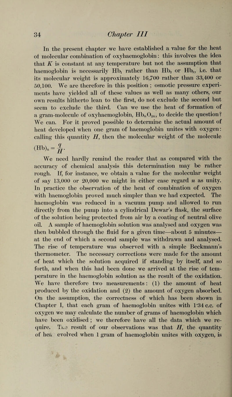 In the present chapter we have established a value for the heat of molecular combination of oxyliaemoglobin: this involves the idea that K is constant at any temperature but not the assumption that haemoglobin is necessarily Hbj rather than Hb2 or Hb3, i.e. that its molecular weight is approximately 16,700 rather than 33,400 or 50,100. We are therefore in this position ; osmotic pressure experi¬ ments have yielded all of these values as well as many others, our own results hitherto lean to the first, do not exclude the second but seem to exclude the third. Can we use the heat of formation of a gram-molecule of oxyhaemoglobin, Hbm02n> to decide the question? We can. For it proved possible to determine the actual amount of heat developed when one gram of haemoglobin unites with oxygen: calling this quantity H, then the molecular weight of the molecule (Hb)„ = We need hardly remind the reader that as compared with the accuracy of chemical analysis this determination may be rather rough. If, for instance, we obtain a value for the molecular weight of say 13,000 or 20,000 we might in either case regard n as unity. In practice the observation of the heat of combination of oxygen with haemoglobin proved much simpler than we had expected. The haemoglobin was reduced in a vacuum pump and allowed to run directly from the pump into a cylindrical Dewar’s flask, the surface of the solution being protected from air by a coating of neutral olive oil. A sample of haemoglobin solution was analysed and oxygen was then bubbled through the fluid for a given time—about 5 minutes— at the end of which a second sample was withdrawn and analysed. The rise of temperature was observed with a simple Beckmann’s thermometer. The necessary corrections were made for the amount of heat which the solution acquired if standing by itself, and so forth, and when this had been done we arrived at the rise of tem¬ perature in the haemoglobin solution as the result of the oxidation. We have therefore two measurements: (1) the amount of heat produced by the oxidation and (2) the amount of oxygen absorbed. On the assumption, the correctness of which has been shown in Chapter I, that each gram of haemoglobin unites with l*34c.c. of oxygen we may calculate the number of grams of haemoglobin which have been oxidised ; we therefore have all the data which we re¬ quire. Tix3 result of our observations was that H, the quantity of hea evolved when 1 gram of haemoglobin unites with oxygen, is