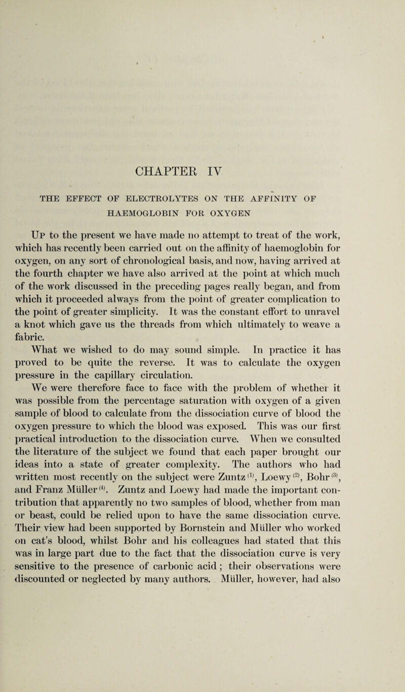 THE EFFECT OF ELECTROLYTES ON THE AFFINITY OF HAEMOGLOBIN FOR OXYGEN Up to the present we have made no attempt to treat of the work, which has recently been carried out on the affinity of haemoglobin for oxygen, on any sort of chronological basis, and now, having arrived at the fourth chapter we have also arrived at the point at which much of the work discussed in the preceding pages really began, and from which it proceeded always from the point of greater complication to the point of greater simplicity. It was the constant effort to unravel a knot which gave us the threads from which ultimately to weave a fabric. What we wished to do may sound simple. In practice it has proved to be quite the reverse. It was to calculate the oxygen pressure in the capillary circulation. We were therefore face to face with the problem of whether it was possible from the percentage saturation with oxygen of a given sample of blood to calculate from the dissociation curve of blood the oxygen pressure to which the blood was exposed. This was our first practical introduction to the dissociation curve. When we consulted the literature of the subject we found that each paper brought our ideas into a state of greater complexity. The authors who had written most recently on the subject were Zuntz(1), Loewy<2), Bohr(3), and Franz Muller(4). Zuntz and Loewy had made the important con¬ tribution that apparently no two samples of blood, whether from man or beast, could be relied upon to have the same dissociation curve. Their view had been supported by Bornstein and Muller who worked on cat’s blood, whilst Bohr and his colleagues had stated that this was in large part due to the fact that the dissociation curve is very sensitive to the presence of carbonic acid; their observations were discounted or neglected by many authors. Muller, however, had also