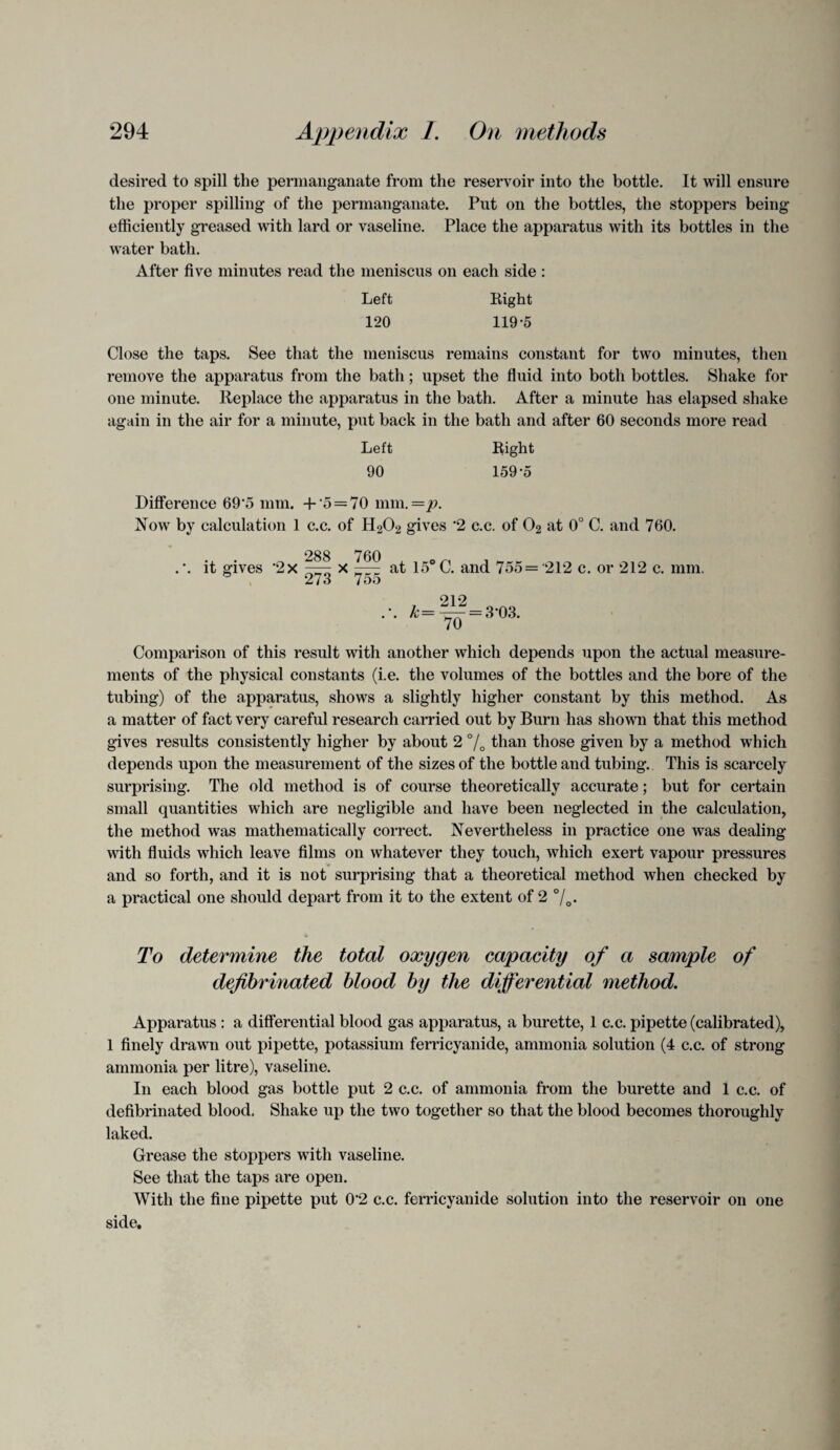 desired to spill the permanganate from the reservoir into the bottle. It will ensure the proper spilling of the permanganate. Put on the bottles, the stoppers being efficiently greased with lard or vaseline. Place the apparatus with its bottles in the water bath. After five minutes read the meniscus on each side : Left Right 120 119-5 Close the taps. See that the meniscus remains constant for two minutes, then remove the apparatus from the bath; upset the fluid into both bottles. Shake for one minute. Replace the apparatus in the bath. After a minute has elapsed shake again in the air for a minute, put back in the bath and after 60 seconds more read Left Right 90 159-5 Difference 69‘5 mm. + o = 70 mm. = p. Now by calculation 1 c.c. of H202 gives 2 c.c. of 02 at 0° C. and 760. 288 760 .'. it gives ’2x —r x ——; at 15°C. and 755 ='212 c. or 212 c. mm. ® 273 755 212 . ‘. k— = 3‘03. Comparison of this result with another which depends upon the actual measure¬ ments of the physical constants (i.e. the volumes of the bottles and the bore of the tubing) of the apparatus, shows a slightly higher constant by this method. As a matter of fact very careful research carried out by Burn has shown that this method gives results consistently higher by about 2 % than those given by a method which depends upon the measurement of the sizes of the bottle and tubing. This is scarcely surprising. The old method is of course theoretically accurate; but for certain small quantities which are negligible and have been neglected in the calculation, the method was mathematically correct. Nevertheless in practice one was dealing with fluids which leave films on whatever they touch, which exert vapour pressures and so forth, and it is not surprising that a theoretical method when checked by a practical one should depart from it to the extent of 2 °/0. To determine the total oxygen capacity of a sample of defibrinated blood by the differential method. Apparatus : a differential blood gas apparatus, a burette, 1 c.c. pipette (calibrated), 1 finely drawn out pipette, potassium ferricyanide, ammonia solution (4 c.c. of strong ammonia per litre), vaseline. In each blood gas bottle put 2 c.c. of ammonia from the burette and 1 c.c. of defibrinated blood. Shake up the two together so that the blood becomes thoroughly laked. Grease the stoppers with vaseline. See that the taps are open. With the fine pipette put 0“2 c.c. ferricyanide solution into the reservoir on one side.