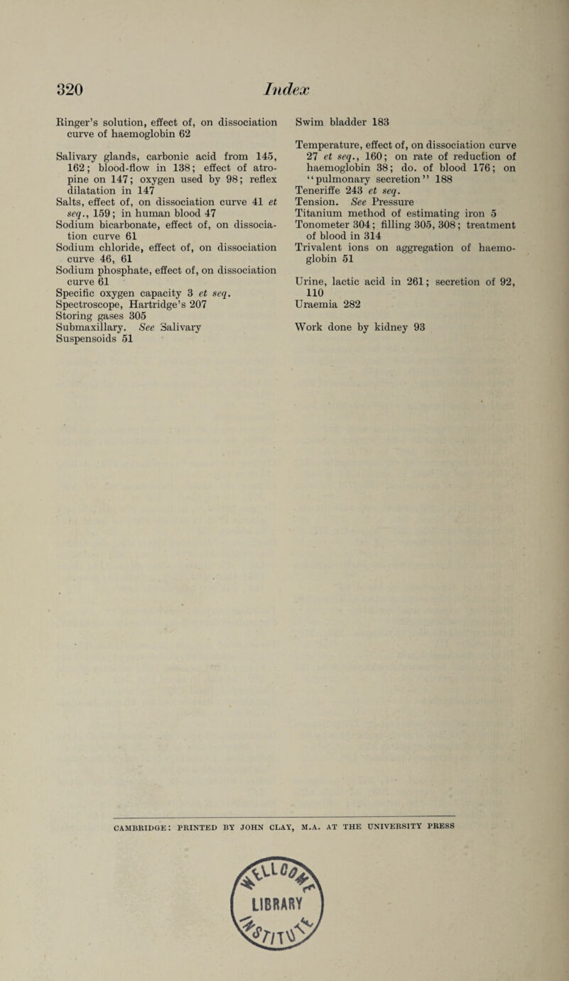Ringer’s solution, effect of, on dissociation curve of haemoglobin 62 Salivary glands, carbonic acid from 145, 162; blood-flow in 138; effect of atro¬ pine on 147; oxygen used by 98; reflex dilatation in 147 Salts, effect of, on dissociation curve 41 et seq., 159; in human blood 47 Sodium bicarbonate, effect of, on dissocia¬ tion curve 61 Sodium chloride, effect of, on dissociation curve 46, 61 Sodium phosphate, effect of, on dissociation curve 61 Specific oxygen capacity 3 et seq. Spectroscope, Hartridge’s 207 Storing gases 305 Submaxillary. See Salivary Suspensoids 51 Swim bladder 183 Temperature, effect of, on dissociation curve 27 et seq., 160; on rate of reduction of haemoglobin 38; do. of blood 176; on “pulmonary secretion” 188 Teneriffe 243 et seq. Tension. See Pressure Titanium method of estimating iron 5 Tonometer 304; filling 305, 308; treatment of blood in 314 Trivalent ions on aggregation of haemo¬ globin 51 Urine, lactic acid in 261; secretion of 92, 110 Uraemia 282 Work done by kidney 93 Cambridge: printed by JOHN clay, m.a. at the university press