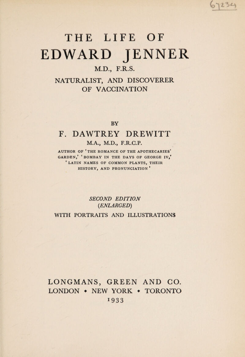 EDWARD JENNER M.D., F.R.S. NATURALIST, AND DISCOVERER OF VACCINATION BY F. DAWTREY DREWITT M.A., M.D., F.R.G.P. AUTHOR OF ‘THE ROMANCE OF THE APOTHECARIES’ GARDEN,’ ‘ BOMBAY IN THE DAYS OF GEORGE IV,' ‘ LATIN NAMES OF COMMON PLANTS, THEIR HISTORY, AND PRONUNCIATION ’ SECOND EDITION {ENLARGED) WITH PORTRAITS AND ILLUSTRATIONS LONGMANS, GREEN AND CO. LONDON ♦ NEW YORK ♦ TORONTO 1933