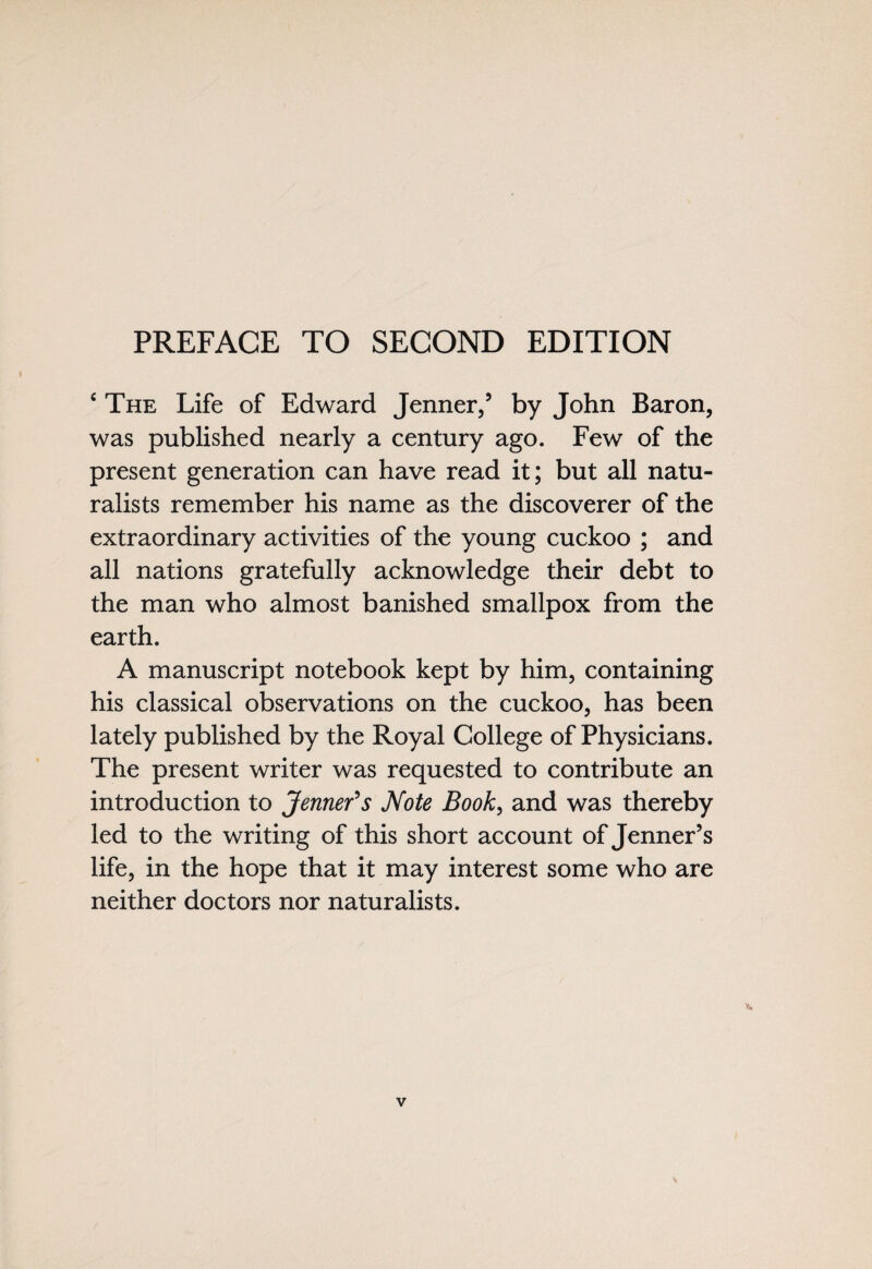 PREFACE TO SECOND EDITION c The Life of Edward Jenner,5 by John Baron, was published nearly a century ago. Few of the present generation can have read it; but all natu¬ ralists remember his name as the discoverer of the extraordinary activities of the young cuckoo ; and all nations gratefully acknowledge their debt to the man who almost banished smallpox from the earth. A manuscript notebook kept by him, containing his classical observations on the cuckoo, has been lately published by the Royal College of Physicians. The present writer was requested to contribute an introduction to Jenner's Note Book, and was thereby led to the writing of this short account of Jenner’s life, in the hope that it may interest some who are neither doctors nor naturalists.