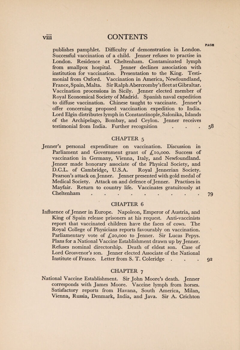 PAGE publishes pamphlet. Difficulty of demonstration in London. Successful vaccination of a child. Jenner refuses to practise in London. Residence at Cheltenham. Contaminated lymph from smallpox hospital. Jenner declines association with institution for vaccination. Presentation to the King. Testi¬ monial from Oxford. Vaccination in America, Newfoundland, France, Spain, Malta. Sir Ralph Abercromby’s fleet at Gibraltar. Vaccination processions in Sicily. Jenner elected member of Royal Economical Society of Madrid. Spanish naval expedition to diffuse vaccination. Chinese taught to vaccinate. Jenner’s offer concerning proposed vaccination expedition to India. Lord Elgin distributes lymph in Constantinople, Salonika, Islands of the Archipelago, Bombay, and Ceylon. Jenner receives testimonial from India. Further recognition . . .58 CHAPTER 5 Jenner’s personal expenditure on vaccination. Discussion in Parliament and Government grant of £10,000. Success of vaccination in Germany, Vienna, Italy, and Newfoundland. Jenner made honorary associate of the Physical Society, and D.C.L. of Cambridge, U.S.A. Royal Jennerian Society. Pearson’s attack on Jenner. Jenner presented with gold medal of Medical Society. Attack on and defence of Jenner. Practises in Mayfair. Return to country life. Vaccinates gratuitously at Cheltenham ......... 79 CHAPTER 6 Influence of Jenner in Europe. Napoleon, Emperor of Austria, and King of Spain release prisoners at his request. Anti-vaccinists report that vaccinated children have the faces of cows. The Royal College of Physicians reports favourably on vaccination. Parliamentary vote of £20,000 to Jenner. Sir Lucas Pepys. Plans for a National Vaccine Establishment drawn up by Jenner. Refuses nominal directorship. Death of eldest son. Case of Lord Grosvenor’s son. Jenner elected Associate of the National Institute of France. Letter from S. T. Coleridge . . *92 CHAPTER 7 National Vaccine Establishment. Sir John Moore’s death. Jenner corresponds with James Moore. Vaccine lymph from horses. Satisfactory reports from Havana, South America, Milan, Vienna, Russia, Denmark, India, and Java. Sir A. Crichton