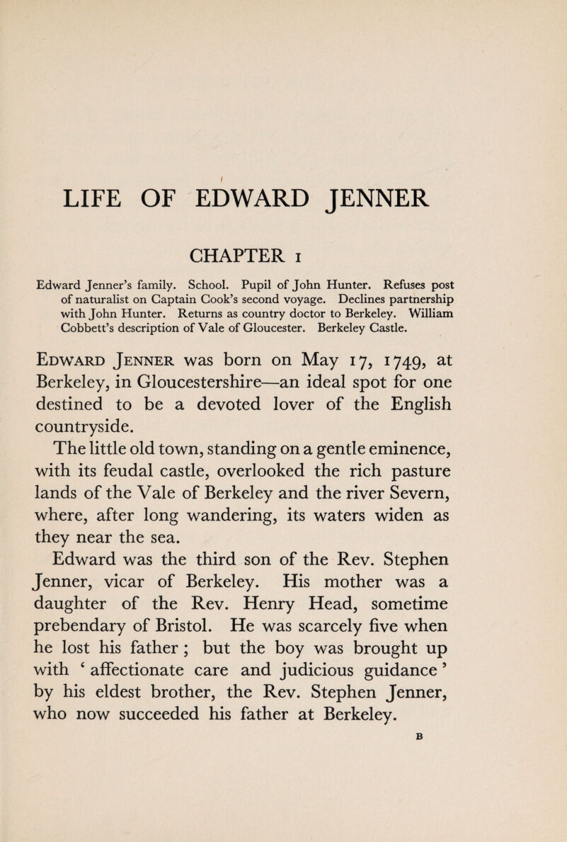 LIFE OF EDWARD JENNER CHAPTER i Edward Jenner’s family. School. Pupil of John Flunter. Refuses post of naturalist on Captain Cook’s second voyage. Declines partnership with John Hunter. Returns as country doctor to Berkeley. William Cobbett’s description of Vale of Gloucester. Berkeley Castle. Edward Jenner was born on May 17, 1749, at Berkeley, in Gloucestershire—an ideal spot for one destined to be a devoted lover of the English countryside. The little old town, standing on a gentle eminence, with its feudal castle, overlooked the rich pasture lands of the Vale of Berkeley and the river Severn, where, after long wandering, its waters widen as they near the sea. Edward was the third son of the Rev. Stephen Jenner, vicar of Berkeley. His mother was a daughter of the Rev. Henry Head, sometime prebendary of Bristol. He was scarcely five when he lost his father ; but the boy was brought up with 4 affectionate care and judicious guidance 5 by his eldest brother, the Rev. Stephen Jenner, who now succeeded his father at Berkeley. B