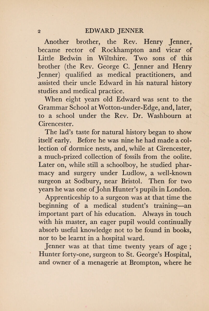 Another brother, the Rev. Henry Jenner, became rector of Rockhampton and vicar of Little Bedwin in Wiltshire. Two sons of this brother (the Rev. George C. Jenner and Henry Jenner) qualified as medical practitioners, and assisted their uncle Edward in his natural history studies and medical practice. When eight years old Edward was sent to the Grammar School at Wotton-under-Edge, and, later, to a school under the Rev. Dr. Washbourn at Cirencester. The lad’s taste for natural history began to show itself early. Before he was nine he had made a col¬ lection of dormice nests, and, while at Cirencester, a much-prized collection of fossils from the oolite. Later on, while still a schoolboy, he studied phar¬ macy and surgery under Ludlow, a well-known surgeon at Sodbury, near Bristol. Then for two years he was one of John Hunter’s pupils in London. Apprenticeship to a surgeon was at that time the beginning of a medical student’s training—an important part of his education. Always in touch with his master, an eager pupil would continually absorb useful knowledge not to be found in books, nor to be learnt in a hospital ward. Jenner was at that time twenty years of age ; Hunter forty-one, surgeon to St. George’s Hospital, and owner of a menagerie at Brompton, where he