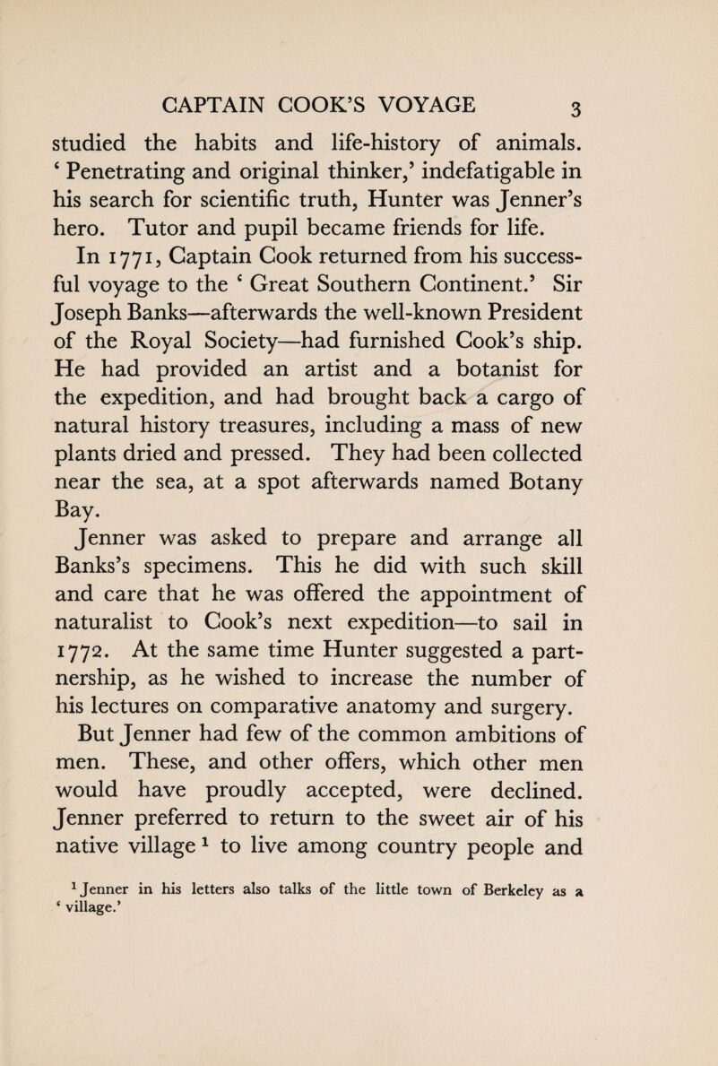 CAPTAIN COOK’S VOYAGE studied the habits and life-history of animals. 4 Penetrating and original thinker,5 indefatigable in his search for scientific truth, Hunter was Jenner’s hero. Tutor and pupil became friends for life. In 1771, Captain Cook returned from his success¬ ful voyage to the c Great Southern Continent.5 Sir Joseph Banks—afterwards the well-known President of the Royal Society—had furnished Cook’s ship. He had provided an artist and a botanist for the expedition, and had brought back a cargo of natural history treasures, including a mass of new plants dried and pressed. They had been collected near the sea, at a spot afterwards named Botany Bay. Jenner was asked to prepare and arrange all Banks’s specimens. This he did with such skill and care that he was offered the appointment of naturalist to Cook’s next expedition—to sail in 1772. At the same time Hunter suggested a part¬ nership, as he wished to increase the number of his lectures on comparative anatomy and surgery. But Jenner had few of the common ambitions of men. These, and other offers, which other men would have proudly accepted, were declined. Jenner preferred to return to the sweet air of his native village 1 to live among country people and 1 Jenner in his letters also talks of the little town of Berkeley as a ‘ village.’