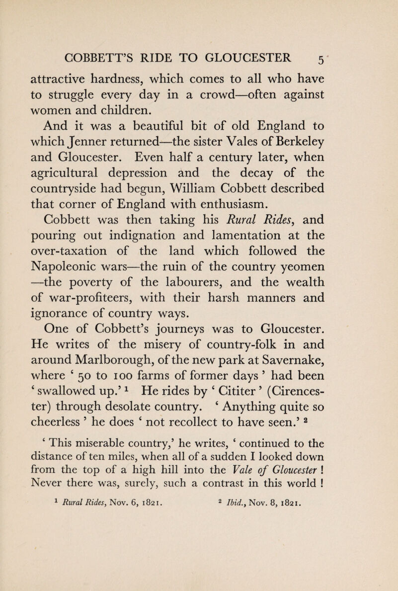 COBBETT’S RIDE TO GLOUCESTER attractive hardness, which comes to all who have to struggle every day in a crowd—often against women and children. And it was a beautiful bit of old England to which Jenner returned—the sister Vales of Berkeley and Gloucester. Even half a century later, when agricultural depression and the decay of the countryside had begun, William Cobbett described that corner of England with enthusiasm. Cobbett was then taking his Rural Rides, and pouring out indignation and lamentation at the over-taxation of the land which followed the Napoleonic wars—the ruin of the country yeomen —the poverty of the labourers, and the wealth of war-profiteers, with their harsh manners and ignorance of country ways. One of Cobbett’s journeys was to Gloucester. He writes of the misery of country-folk in and around Marlborough, of the new park at Savernake, where 4 50 to 100 farms of former days 5 had been 4 swallowed up.51 He rides by 4 Cititer 5 (Cirences¬ ter) through desolate country. 4 Anything quite so cheerless 5 he does 4 not recollect to have seen.5 2 4 This miserable country,5 he writes, e continued to the distance of ten miles, when all of a sudden I looked down from the top of a high hill into the Vale of Gloucester ! Never there was, surely, such a contrast in this world ! 1 Rural Rides, Nov. 6, 1821. 2 Ibid., Nov. 8, 1821.