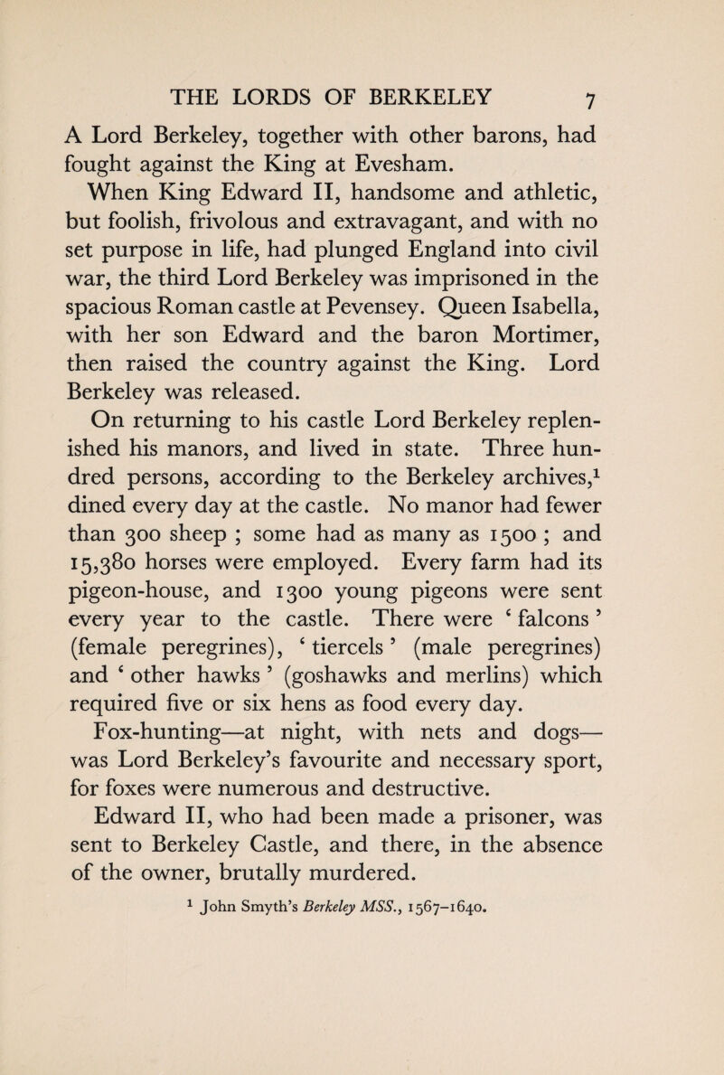 THE LORDS OF BERKELEY A Lord Berkeley, together with other barons, had fought against the King at Evesham. When King Edward II, handsome and athletic, but foolish, frivolous and extravagant, and with no set purpose in life, had plunged England into civil war, the third Lord Berkeley was imprisoned in the spacious Roman castle at Pevensey. Queen Isabella, with her son Edward and the baron Mortimer, then raised the country against the King. Lord Berkeley was released. On returning to his castle Lord Berkeley replen¬ ished his manors, and lived in state. Three hun¬ dred persons, according to the Berkeley archives,1 dined every day at the castle. No manor had fewer than 300 sheep ; some had as many as 1500 ; and 15,380 horses were employed. Every farm had its pigeon-house, and 1300 young pigeons were sent every year to the castle. There were c falcons 5 (female peregrines), c tiercels5 (male peregrines) and 4 other hawks 5 (goshawks and merlins) which required five or six hens as food every day. Fox-hunting—at night, with nets and dogs— was Lord Berkeley’s favourite and necessary sport, for foxes were numerous and destructive. Edward II, who had been made a prisoner, was sent to Berkeley Castle, and there, in the absence of the owner, brutally murdered. 1 John Smyth’s Berkeley MSS., 1567-1640.