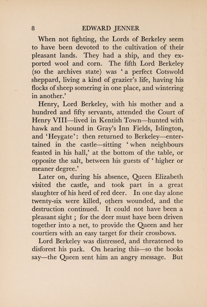When not fighting, the Lords of Berkeley seem to have been devoted to the cultivation of their pleasant lands. They had a ship, and they ex¬ ported wool and corn. The fifth Lord Berkeley (so the archives state) was ‘ a perfect Cotswold sheppard, living a kind of grazier’s life, having his flocks of sheep somering in one place, and wintering in another.5 Henry, Lord Berkeley, with his mother and a hundred and fifty servants, attended the Court of Henry VIII—lived in Kentish Town—hunted with hawk and hound in Gray’s Inn Fields, Islington, and c Heygate5: then returned to Berkeley—enter¬ tained in the castle—sitting ‘ when neighbours feasted in his hall,5 at the bottom of the table, or opposite the salt, between his guests of c higher or meaner degree.5 Later on, during his absence, Queen Elizabeth visited the castle, and took part in a great slaughter of his herd of red deer. In one day alone twenty-six were killed, others wounded, and the destruction continued. It could not have been a pleasant sight ; for the deer must have been driven together into a net, to provide the Queen and her courtiers with an easy target for their crossbows. Lord Berkeley was distressed, and threatened to disforest his park. On hearing this—so the books say—the Queen sent him an angry message. But
