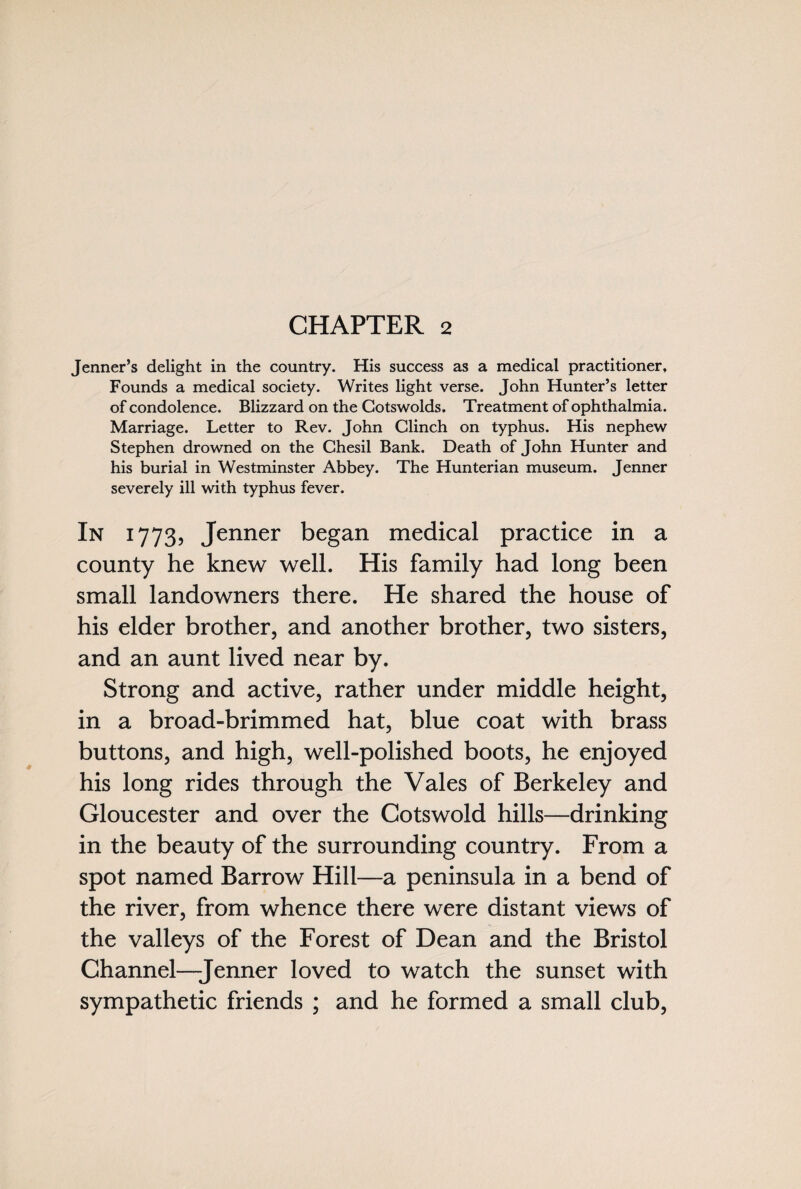 CHAPTER 2 Jenner’s delight in the country. His success as a medical practitioner. Founds a medical society. Writes light verse. John Hunter’s letter of condolence. Blizzard on the Cotswolds. Treatment of ophthalmia. Marriage. Letter to Rev. John Clinch on typhus. His nephew Stephen drowned on the Chesil Bank. Death of John Hunter and his burial in Westminster Abbey. The Hunterian museum. Jenner severely ill with typhus fever. In 1773, Jenner began medical practice in a county he knew well. His family had long been small landowners there. He shared the house of his elder brother, and another brother, two sisters, and an aunt lived near by. Strong and active, rather under middle height, in a broad-brimmed hat, blue coat with brass buttons, and high, well-polished boots, he enjoyed his long rides through the Vales of Berkeley and Gloucester and over the Cotswold hills—drinking in the beauty of the surrounding country. From a spot named Barrow Hill—a peninsula in a bend of the river, from whence there were distant views of the valleys of the Forest of Dean and the Bristol Channel—Jenner loved to watch the sunset with sympathetic friends ; and he formed a small club,