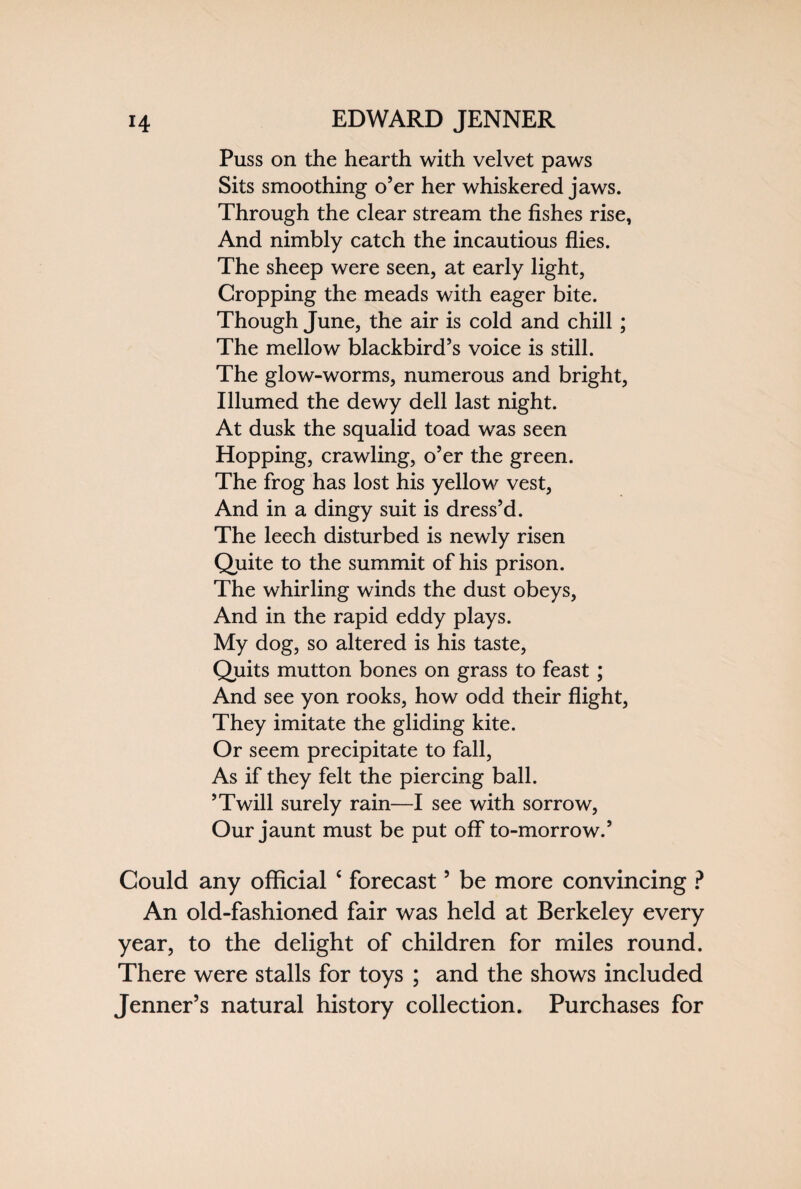 Puss on the hearth with velvet paws Sits smoothing o’er her whiskered jaws. Through the clear stream the fishes rise, And nimbly catch the incautious flies. The sheep were seen, at early light, Cropping the meads with eager bite. Though June, the air is cold and chill; The mellow blackbird’s voice is still. The glow-worms, numerous and bright, Illumed the dewy dell last night. At dusk the squalid toad was seen Hopping, crawling, o’er the green. The frog has lost his yellow vest, And in a dingy suit is dress’d. The leech disturbed is newly risen Quite to the summit of his prison. The whirling winds the dust obeys, And in the rapid eddy plays. My dog, so altered is his taste, Quits mutton bones on grass to feast; And see yon rooks, how odd their flight, They imitate the gliding kite. Or seem precipitate to fall, As if they felt the piercing ball. ’Twill surely rain—I see with sorrow, Our jaunt must be put off to-morrow.’ Could any official c forecast5 be more convincing ? An old-fashioned fair was held at Berkeley every year, to the delight of children for miles round. There were stalls for toys ; and the shows included Jenner’s natural history collection. Purchases for