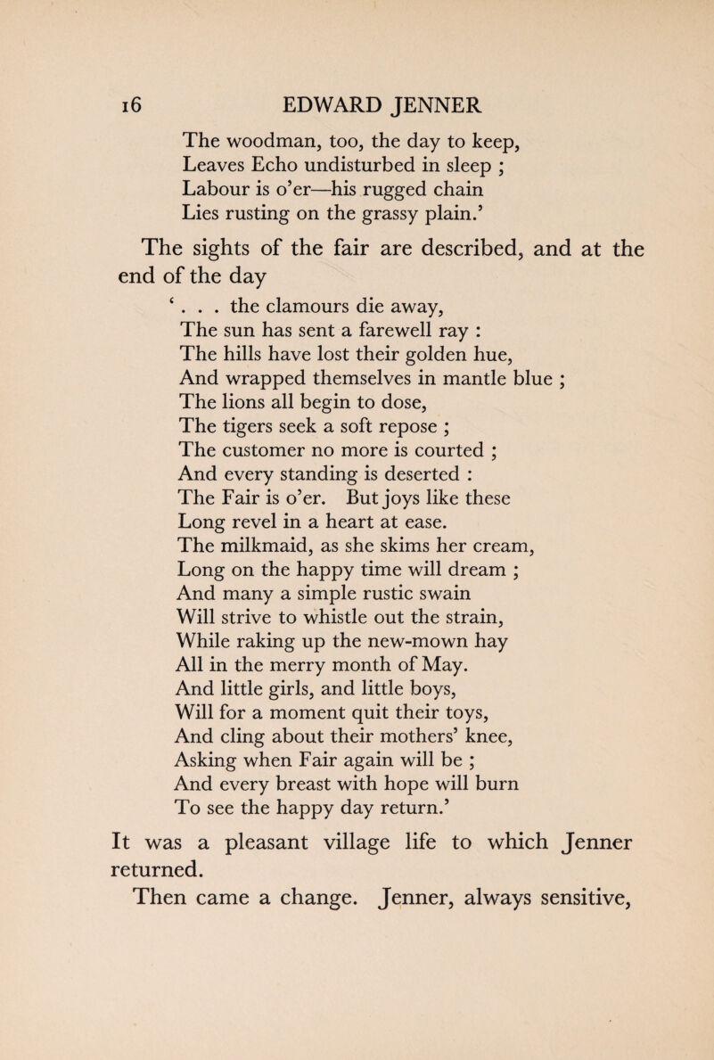 The woodman, too, the day to keep, Leaves Echo undisturbed in sleep ; Labour is o’er—his rugged chain Lies rusting on the grassy plain.5 The sights of the fair are described, and at the end of the day ‘ . . . the clamours die away, The sun has sent a farewell ray : The hills have lost their golden hue, And wrapped themselves in mantle blue ; The lions all begin to dose, The tigers seek a soft repose ; The customer no more is courted ; And every standing is deserted : The Fair is o’er. But joys like these Long revel in a heart at ease. The milkmaid, as she skims her cream, Long on the happy time will dream ; And many a simple rustic swain Will strive to whistle out the strain, While raking up the new-mown hay All in the merry month of May. And little girls, and little boys, Will for a moment quit their toys, And cling about their mothers’ knee, Asking when Fair again will be ; And every breast with hope will burn To see the happy day return.’ It was a pleasant village life to which Jenner returned. Then came a change. Jenner, always sensitive,