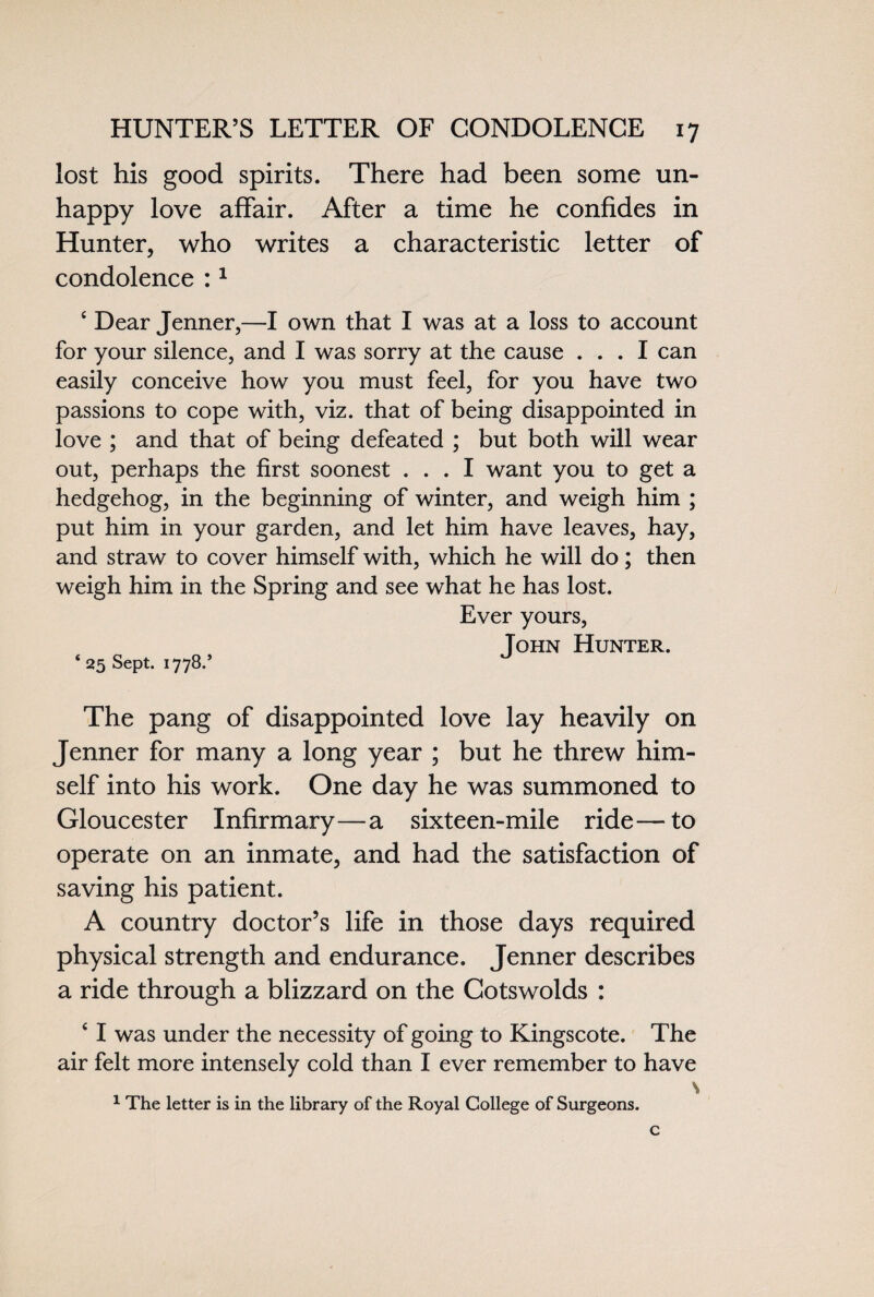 lost his good spirits. There had been some un¬ happy love affair. After a time he confides in Hunter, who writes a characteristic letter of condolence :1 e Dear Jenner,—I own that I was at a loss to account for your silence, and I was sorry at the cause ... I can easily conceive how you must feel, for you have two passions to cope with, viz. that of being disappointed in love ; and that of being defeated ; but both will wear out, perhaps the first soonest ... I want you to get a hedgehog, in the beginning of winter, and weigh him ; put him in your garden, and let him have leaves, hay, and straw to cover himself with, which he will do; then weigh him in the Spring and see what he has lost. Ever yours, Tohn Hunter. * 25 Sept. 1778.’ The pang of disappointed love lay heavily on Jenner for many a long year ; but he threw him¬ self into his work. One day he was summoned to Gloucester Infirmary—a sixteen-mile ride—to operate on an inmate, and had the satisfaction of saving his patient. A country doctor’s life in those days required physical strength and endurance. Jenner describes a ride through a blizzard on the Cotswolds : 4 I was under the necessity of going to Kingscote. The air felt more intensely cold than I ever remember to have s 1 The letter is in the library of the Royal College of Surgeons.