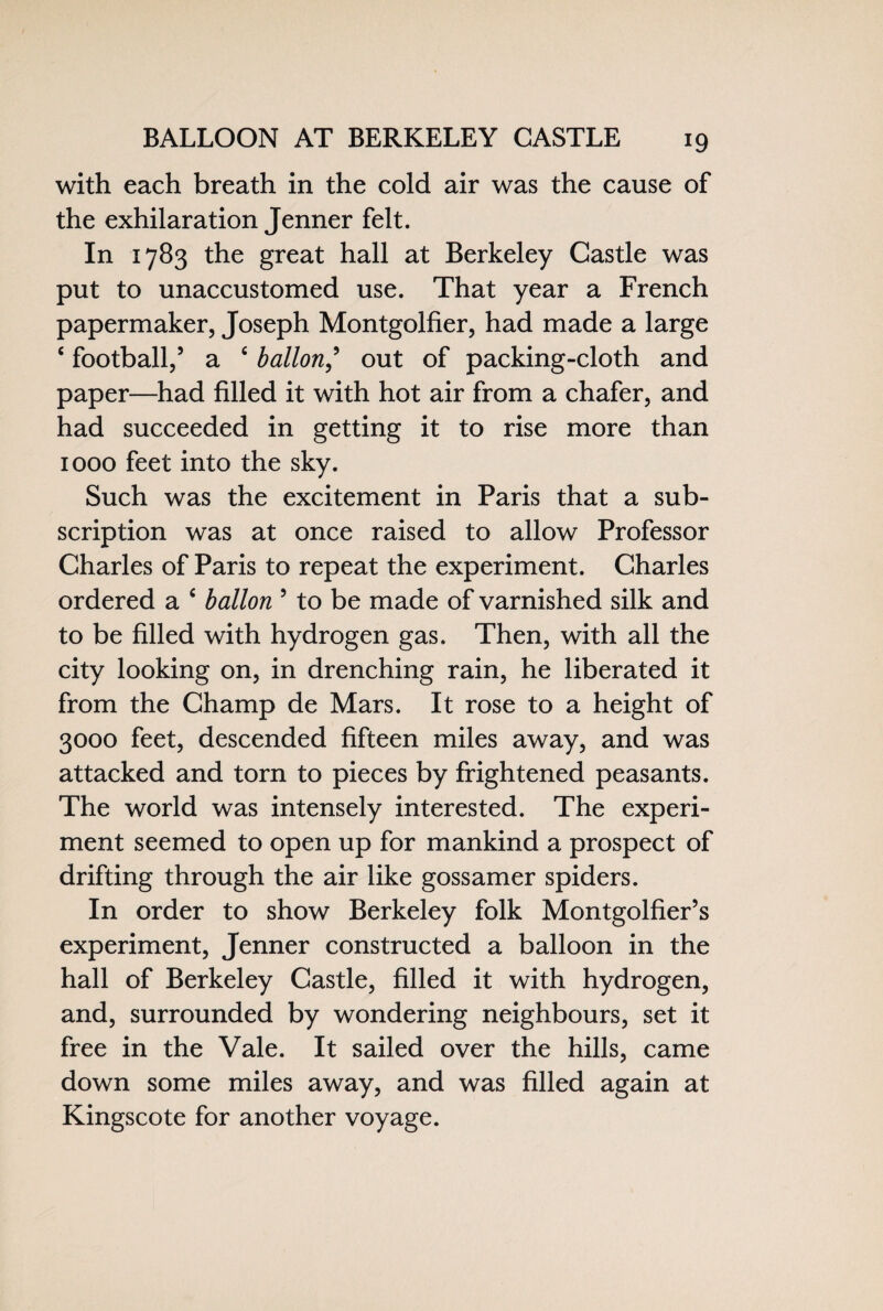with each breath in the cold air was the cause of the exhilaration Jenner felt. In 1783 the great hall at Berkeley Castle was put to unaccustomed use. That year a French papermaker, Joseph Montgolfier, had made a large 4 football,5 a fi ballon,’ out of packing-cloth and paper—had filled it with hot air from a chafer, and had succeeded in getting it to rise more than 1000 feet into the sky. Such was the excitement in Paris that a sub¬ scription was at once raised to allow Professor Charles of Paris to repeat the experiment. Charles ordered a 4 ballon 5 to be made of varnished silk and to be filled with hydrogen gas. Then, with all the city looking on, in drenching rain, he liberated it from the Champ de Mars. It rose to a height of 3000 feet, descended fifteen miles away, and was attacked and torn to pieces by frightened peasants. The world was intensely interested. The experi¬ ment seemed to open up for mankind a prospect of drifting through the air like gossamer spiders. In order to show Berkeley folk Montgolfier’s experiment, Jenner constructed a balloon in the hall of Berkeley Castle, filled it with hydrogen, and, surrounded by wondering neighbours, set it free in the Vale. It sailed over the hills, came down some miles away, and was filled again at Kingscote for another voyage.