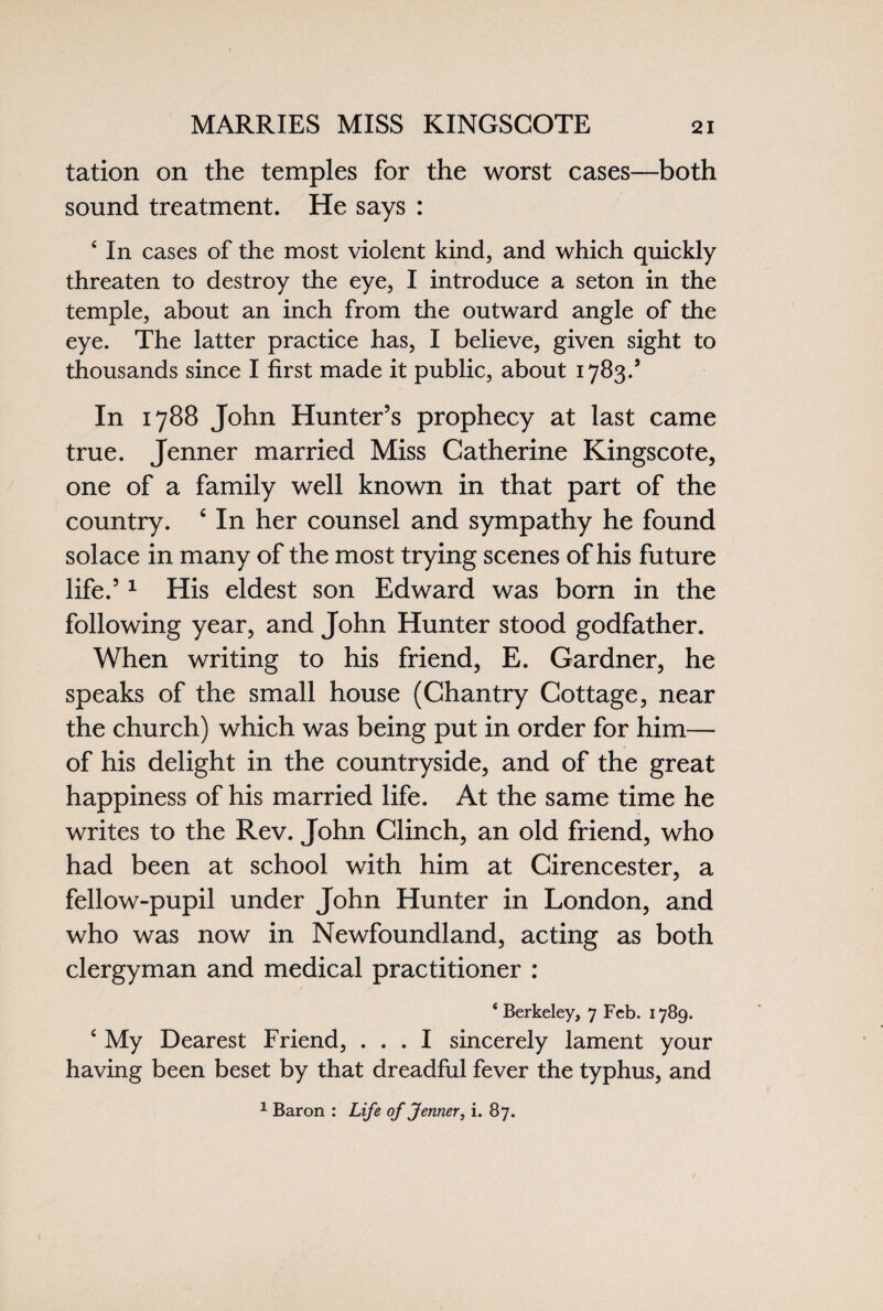 MARRIES MISS KINGSCOTE tation on the temples for the worst cases—both sound treatment. He says : ‘ In cases of the most violent kind, and which quickly threaten to destroy the eye, I introduce a seton in the temple, about an inch from the outward angle of the eye. The latter practice has, I believe, given sight to thousands since I first made it public, about 1783/ In 1788 John Hunter’s prophecy at last came true. Jenner married Miss Catherine Kingscote, one of a family well known in that part of the country. 4 In her counsel and sympathy he found solace in many of the most trying scenes of his future life.’1 His eldest son Edward was born in the following year, and John Hunter stood godfather. When writing to his friend, E. Gardner, he speaks of the small house (Chantry Cottage, near the church) which was being put in order for him— of his delight in the countryside, and of the great happiness of his married life. At the same time he writes to the Rev. John Clinch, an old friend, who had been at school with him at Cirencester, a fellow-pupil under John Hunter in London, and who was now in Newfoundland, acting as both clergyman and medical practitioner : * Berkeley, 7 Feb. 1789. £ My Dearest Friend, ... I sincerely lament your having been beset by that dreadful fever the typhus, and 1 Baron : Life of Jenner, i. 87.