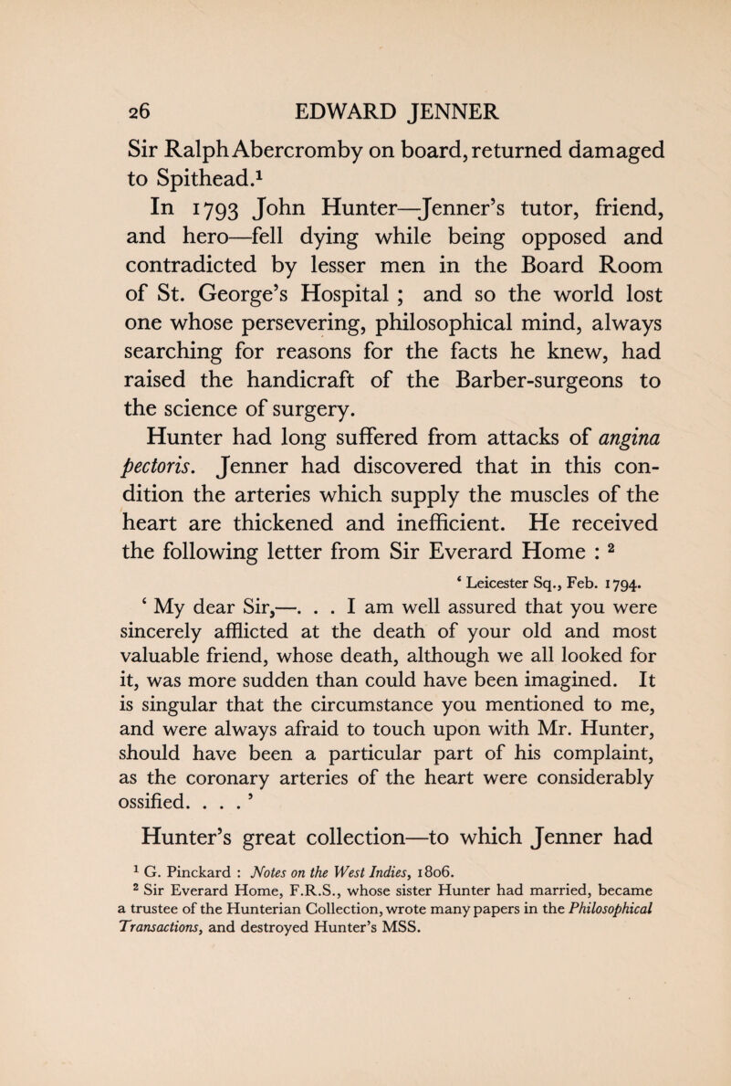 Sir Ralph Abercromby on board, returned damaged to Spithead.1 In 1793 John Hunter—Jenner’s tutor, friend, and hero—fell dying while being opposed and contradicted by lesser men in the Board Room of St. George’s Hospital ; and so the world lost one whose persevering, philosophical mind, always searching for reasons for the facts he knew, had raised the handicraft of the Barber-surgeons to the science of surgery. Hunter had long suffered from attacks of angina pectoris. Jenner had discovered that in this con¬ dition the arteries which supply the muscles of the heart are thickened and inefficient. He received the following letter from Sir Everard Home :2 4 Leicester Sq., Feb. 1794. ‘ My dear Sir,—. . . I am well assured that you were sincerely afflicted at the death of your old and most valuable friend, whose death, although we all looked for it, was more sudden than could have been imagined. It is singular that the circumstance you mentioned to me, and were always afraid to touch upon with Mr. Hunter, should have been a particular part of his complaint, as the coronary arteries of the heart were considerably ossified. ... 5 Hunter’s great collection—to which Jenner had 1 G. Pinckard : Notes on the West Indies, 1806. 2 Sir Everard Home, F.R.S., whose sister Hunter had married, became a trustee of the Hunterian Collection, wrote many papers in the Philosophical Transactions, and destroyed Hunter’s MSS.