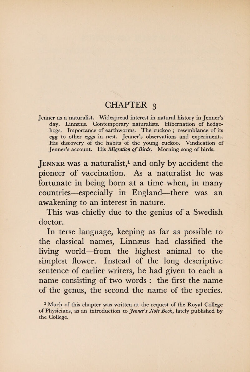 Jenner as a naturalist. Widespread interest in natural history in Jenner’s day. Linnaeus. Contemporary naturalists. Hibernation of hedge¬ hogs. Importance of earthworms. The cuckoo ; resemblance of its egg to other eggs in nest. Jenner’s observations and experiments. His discovery of the habits of the young cuckoo. Vindication of Jenner’s account. His Migration of Birds. Morning song of birds. Jenner was a naturalist,1 and only by accident the pioneer of vaccination. As a naturalist he was fortunate in being born at a time when, in many countries—especially in England—there was an awakening to an interest in nature. This was chiefly due to the genius of a Swedish doctor. In terse language, keeping as far as possible to the classical names, Linnaeus had classified the living world—from the highest animal to the simplest flower. Instead of the long descriptive sentence of earlier writers, he had given to each a name consisting of two words : the first the name of the genus, the second the name of the species. 1 Much of this chapter was written at the request of the Royal College of Physicians, as an introduction to Jenner’s Note Book, lately published by the College.