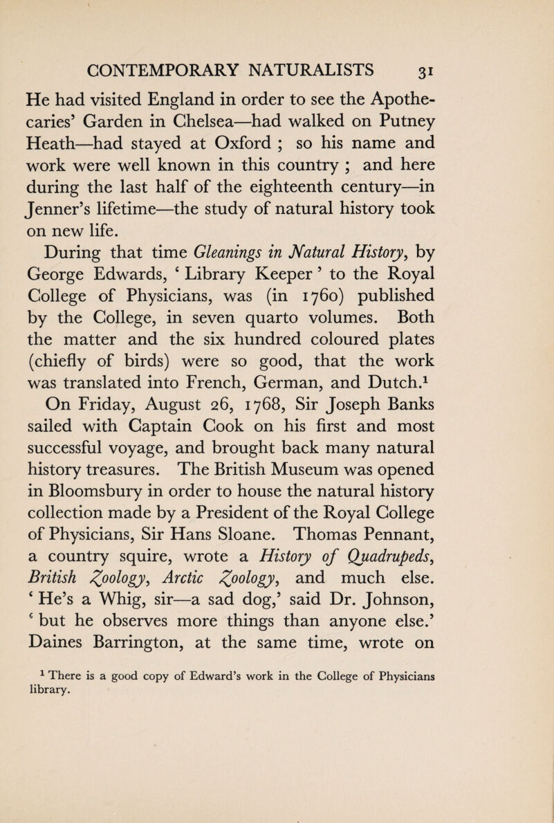 He had visited England in order to see the Apothe¬ caries’ Garden in Chelsea—had walked on Putney Heath—had stayed at Oxford ; so his name and work were well known in this country ; and here during the last half of the eighteenth century—in Jenner’s lifetime—the study of natural history took on new life. During that time Gleanings in Natural History, by George Edwards, c Library Keeper ’ to the Royal College of Physicians, was (in 1760) published by the College, in seven quarto volumes. Both the matter and the six hundred coloured plates (chiefly of birds) were so good, that the work was translated into French, German, and Dutch.1 On Friday, August 26, 1768, Sir Joseph Banks sailed with Captain Cook on his first and most successful voyage, and brought back many natural history treasures. The British Museum was opened in Bloomsbury in order to house the natural history collection made by a President of the Royal College of Physicians, Sir Hans Sloane. Thomas Pennant, a country squire, wrote a History of Quadrupeds, British Z00l°gy> Arctic Z00l°gy> and much else. ‘ He’s a Whig, sir—a sad dog,’ said Dr. Johnson, s but he observes more things than anyone else.’ Daines Barrington, at the same time, wrote on 1 There is a good copy of Edward’s work in the College of Physicians library.