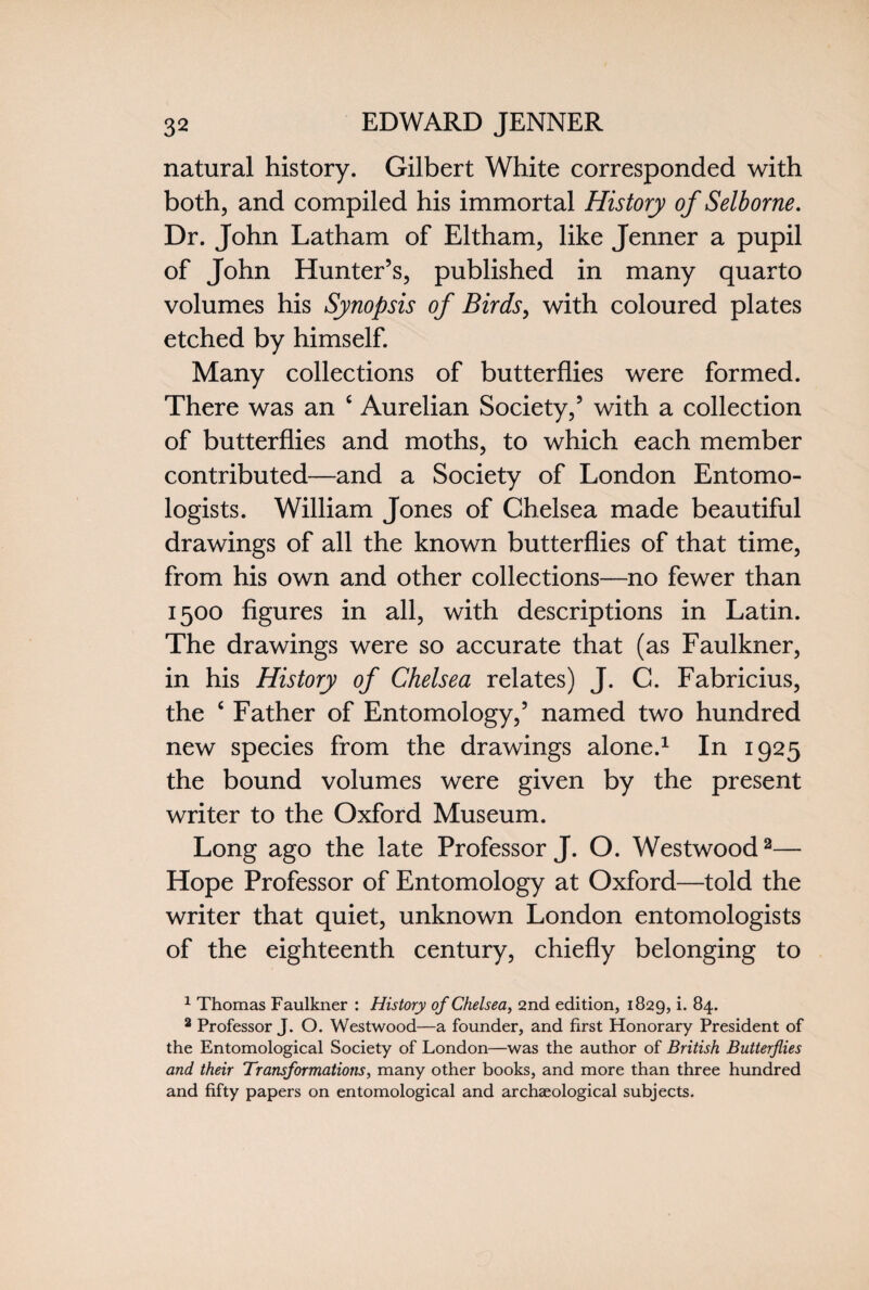 natural history. Gilbert White corresponded with both, and compiled his immortal History of Selborne. Dr. John Latham of Eltham, like Jenner a pupil of John Hunter’s, published in many quarto volumes his Synopsis of Birds, with coloured plates etched by himself. Many collections of butterflies were formed. There was an c Aurelian Society,’ with a collection of butterflies and moths, to which each member contributed—and a Society of London Entomo¬ logists. William Jones of Chelsea made beautiful drawings of all the known butterflies of that time, from his own and other collections—no fewer than 1500 figures in all, with descriptions in Latin. The drawings were so accurate that (as Faulkner, in his History of Chelsea relates) J. C. Fabricius, the c Father of Entomology,’ named two hundred new species from the drawings alone.1 In 1925 the bound volumes were given by the present writer to the Oxford Museum. Long ago the late Professor J. O. Westwood2— Hope Professor of Entomology at Oxford—told the writer that quiet, unknown London entomologists of the eighteenth century, chiefly belonging to 1 Thomas Faulkner : History of Chelsea, 2nd edition, 1829, i* 84. 2 Professor J. O. Westwood—a founder, and first Honorary President of the Entomological Society of London—was the author of British Butterflies and their Transformations, many other books, and more than three hundred and fifty papers on entomological and archaeological subjects.