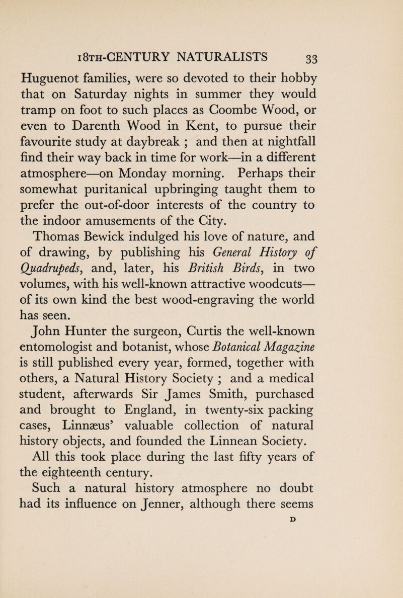i 8th-CENTURY NATURALI STS Huguenot families, were so devoted to their hobby that on Saturday nights in summer they would tramp on foot to such places as Coombe Wood, or even to Darenth Wood in Kent, to pursue their favourite study at daybreak ; and then at nightfall find their way back in time for work—in a different atmosphere—on Monday morning. Perhaps their somewhat puritanical upbringing taught them to prefer the out-of-door interests of the country to the indoor amusements of the City. Thomas Bewick indulged his love of nature, and of drawing, by publishing his General History of Quadrupeds, and, later, his British Birds, in two volumes, with his well-known attractive woodcuts— of its own kind the best wood-engraving the world has seen. John Hunter the surgeon, Curtis the well-known entomologist and botanist, whose Botanical Magazine is still published every year, formed, together with others, a Natural History Society ; and a medical student, afterwards Sir James Smith, purchased and brought to England, in twenty-six packing cases, Linnaeus’ valuable collection of natural history objects, and founded the Linnean Society. All this took place during the last fifty years of the eighteenth century. Such a natural history atmosphere no doubt had its influence on Jenner, although there seems