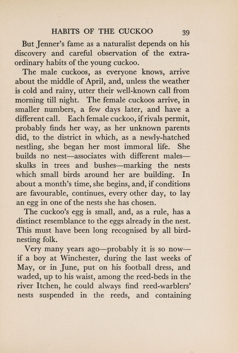 HABITS OF THE CUCKOO But Jenner’s fame as a naturalist depends on his discovery and careful observation of the extra¬ ordinary habits of the young cuckoo. The male cuckoos, as everyone knows, arrive about the middle of April, and, unless the weather is cold and rainy, utter their well-known call from morning till night. The female cuckoos arrive, in smaller numbers, a few days later, and have a different call. Each female cuckoo, if rivals permit, probably finds her way, as her unknown parents did, to the district in which, as a newly-hatched nestling, she began her most immoral life. She builds no nest—associates with different males— skulks in trees and bushes—marking the nests which small birds around her are building. In about a month’s time, she begins, and, if conditions are favourable, continues, every other day, to lay an egg in one of the nests she has chosen. The cuckoo’s egg is small, and, as a rule, has a distinct resemblance to the eggs already in the nest. This must have been long recognised by all bird¬ nesting folk. Very many years ago—probably it is so now— if a boy at Winchester, during the last weeks of May, or in June, put on his football dress, and waded, up to his waist, among the reed-beds in the river Itchen, he could always find reed-warblers’ nests suspended in the reeds, and containing