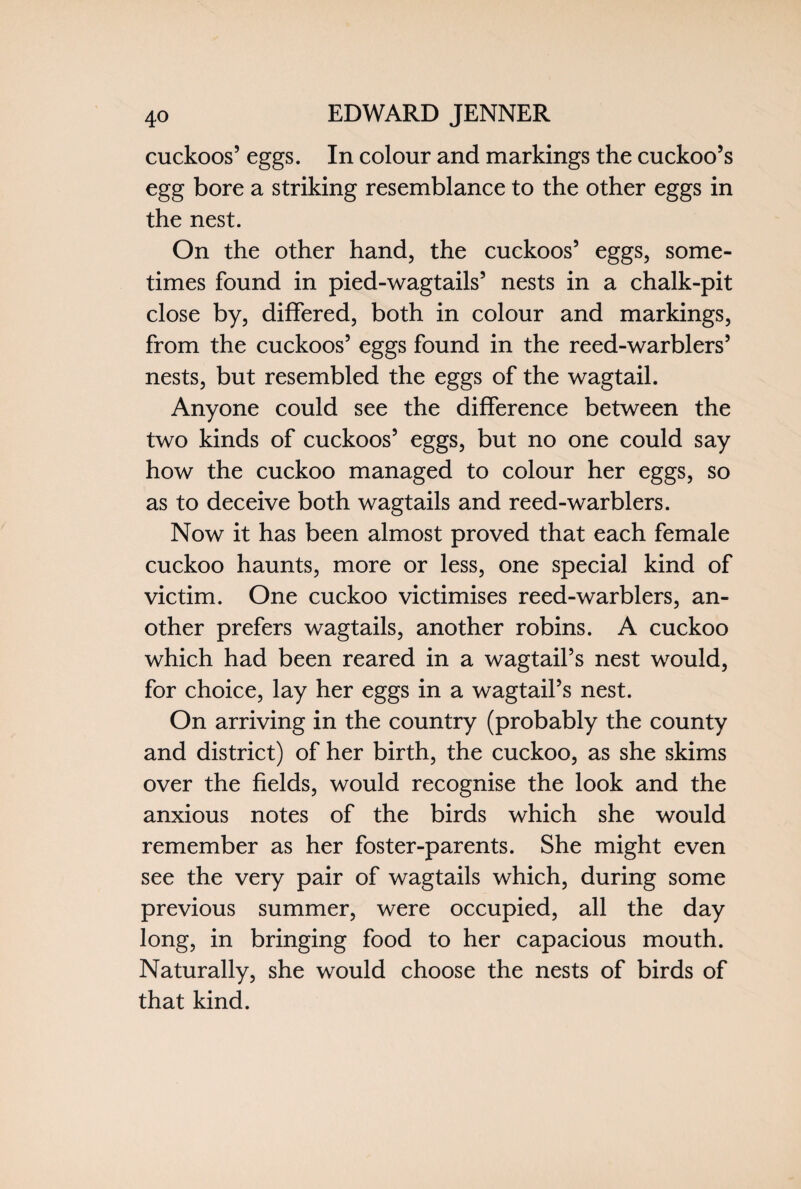 cuckoos’ eggs. In colour and markings the cuckoo’s egg bore a striking resemblance to the other eggs in the nest. On the other hand, the cuckoos’ eggs, some¬ times found in pied-wagtails’ nests in a chalk-pit close by, differed, both in colour and markings, from the cuckoos’ eggs found in the reed-warblers’ nests, but resembled the eggs of the wagtail. Anyone could see the difference between the two kinds of cuckoos’ eggs, but no one could say how the cuckoo managed to colour her eggs, so as to deceive both wagtails and reed-warblers. Now it has been almost proved that each female cuckoo haunts, more or less, one special kind of victim. One cuckoo victimises reed-warblers, an¬ other prefers wagtails, another robins. A cuckoo which had been reared in a wagtail’s nest would, for choice, lay her eggs in a wagtail’s nest. On arriving in the country (probably the county and district) of her birth, the cuckoo, as she skims over the fields, would recognise the look and the anxious notes of the birds which she would remember as her foster-parents. She might even see the very pair of wagtails which, during some previous summer, were occupied, all the day long, in bringing food to her capacious mouth. Naturally, she would choose the nests of birds of that kind.