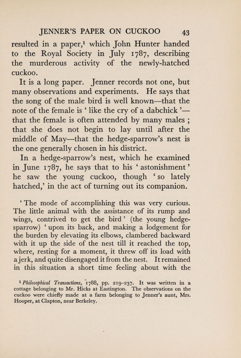 resulted in a paper,1 which John Hunter handed to the Royal Society in July 1787, describing the murderous activity of the newly-hatched cuckoo. It is a long paper. Jenner records not one, but many observations and experiments. He says that the song of the male bird is well known—that the note of the female is c like the cry of a dabchick 5— that the female is often attended by many males ; that she does not begin to lay until after the middle of May—that the hedge-sparrow’s nest is the one generally chosen in his district. In a hedge-sparrow’s nest, which he examined in June 1787, he says that to his c astonishment’ he saw the young cuckoo, though c so lately hatched,’ in the act of turning out its companion. ‘ The mode of accomplishing this was very curious. The little animal with the assistance of its rump and wings, contrived to get the bird 5 (the young hedge- sparrow) £ upon its back, and making a lodgement for the burden by elevating its elbows, clambered backward with it up the side of the nest till it reached the top, where, resting for a moment, it threw off its load with a jerk, and quite disengaged it from the nest. It remained in this situation a short time feeling about with the 1 Philosophical Transactions, 1788, pp. 219-237. It was written in a cottage belonging to Mr. Hicks at Eastington. The observations on the cuckoo were chiefly made at a farm belonging to Jenner’s aunt, Mrs. Hooper, at Clapton, near Berkeley.