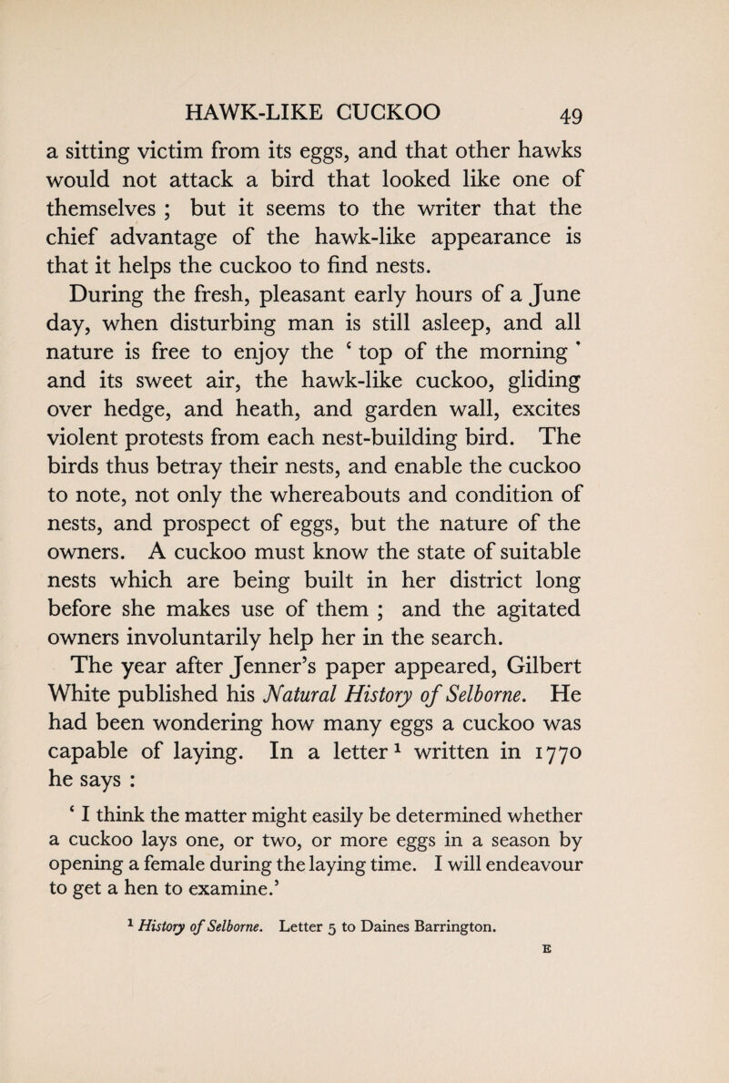 HAWK-LIKE CUCKOO a sitting victim from its eggs, and that other hawks would not attack a bird that looked like one of themselves ; but it seems to the writer that the chief advantage of the hawk-like appearance is that it helps the cuckoo to find nests. During the fresh, pleasant early hours of a June day, when disturbing man is still asleep, and all nature is free to enjoy the c top of the morning * and its sweet air, the hawk-like cuckoo, gliding over hedge, and heath, and garden wall, excites violent protests from each nest-building bird. The birds thus betray their nests, and enable the cuckoo to note, not only the whereabouts and condition of nests, and prospect of eggs, but the nature of the owners. A cuckoo must know the state of suitable nests which are being built in her district long before she makes use of them ; and the agitated owners involuntarily help her in the search. The year after Jenner’s paper appeared, Gilbert White published his Natural History of Selborne. He had been wondering how many eggs a cuckoo was capable of laying. In a letter1 written in 1770 he says : ‘ I think the matter might easily be determined whether a cuckoo lays one, or two, or more eggs in a season by opening a female during the laying time. I will endeavour to get a hen to examine.5 1 History of Selborne. Letter 5 to Daines Barrington. E