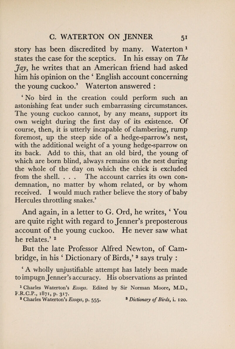 story has been discredited by many. Water ton 1 states the case for the sceptics. In his essay on The Jay, he writes that an American friend had asked him his opinion on the c English account concerning the young cuckoo.5 Waterton answered : 4 No bird in the creation could perform such an astonishing feat under such embarrassing circumstances. The young cuckoo cannot, by any means, support its own weight during the first day of its existence. Of course, then, it is utterly incapable of clambering, rump foremost, up the steep side of a hedge-sparrow’s nest, with the additional weight of a young hedge-sparrow on its back. Add to this, that an old bird, the young of which are born blind, always remains on the nest during the whole of the day on which the chick is excluded from the shell. . . . The account carries its own con¬ demnation, no matter by whom related, or by whom received. I would much rather believe the story of baby Hercules throttling snakes.’ And again, in a letter to G. Ord, he writes, c You are quite right with regard to Jenner’s preposterous account of the young cuckoo. He never saw what he relates.5 2 But the late Professor Alfred Newton, of Cam¬ bridge, in his c Dictionary of Birds,5 3 says truly : 4 A wholly unjustifiable attempt has lately been made to impugn Jenner’s accuracy. His observations as printed 1 Charles Waterton’s Essays. Edited by Sir Norman Moore, M.D., F.R.C.P., 1871, p. 317. 2 Charles Waterton’s Essays, p. 555. 8 Dictionary of Birds, i. 120.