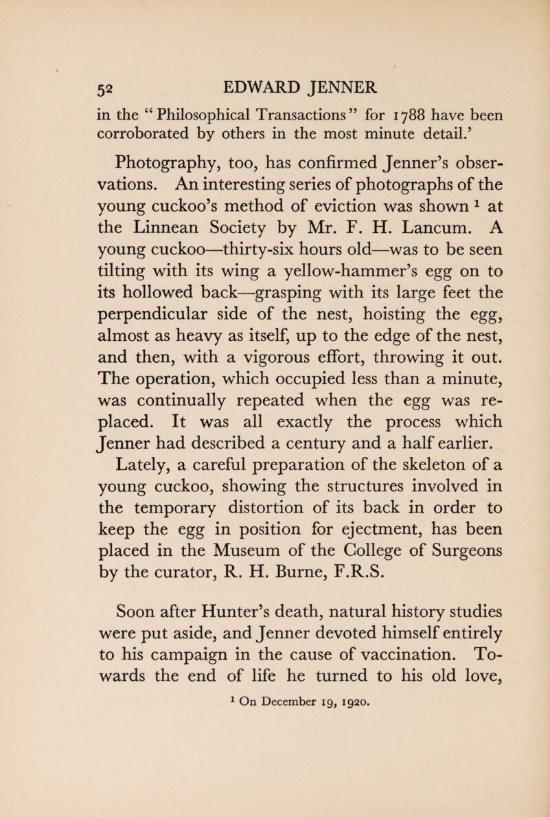 in the “Philosophical Transactions” for 1788 have been corroborated by others in the most minute detail.’ Photography, too, has confirmed Jenner’s obser¬ vations. An interesting series of photographs of the young cuckoo’s method of eviction was shown 1 at the Linnean Society by Mr. F. H. Lancum. A young cuckoo—thirty-six hours old—was to be seen tilting with its wing a yellow-hammer’s egg on to its hollowed back—grasping with its large feet the perpendicular side of the nest, hoisting the egg, almost as heavy as itself, up to the edge of the nest, and then, with a vigorous effort, throwing it out. The operation, which occupied less than a minute, was continually repeated when the egg was re¬ placed. It was all exactly the process which Jenner had described a century and a half earlier. Lately, a careful preparation of the skeleton of a young cuckoo, showing the structures involved in the temporary distortion of its back in order to keep the egg in position for ejectment, has been placed in the Museum of the College of Surgeons by the curator, R. H. Burne, F.R.S. Soon after Hunter’s death, natural history studies were put aside, and Jenner devoted himself entirely to his campaign in the cause of vaccination. To¬ wards the end of life he turned to his old love, 1 On December 19, 1920.