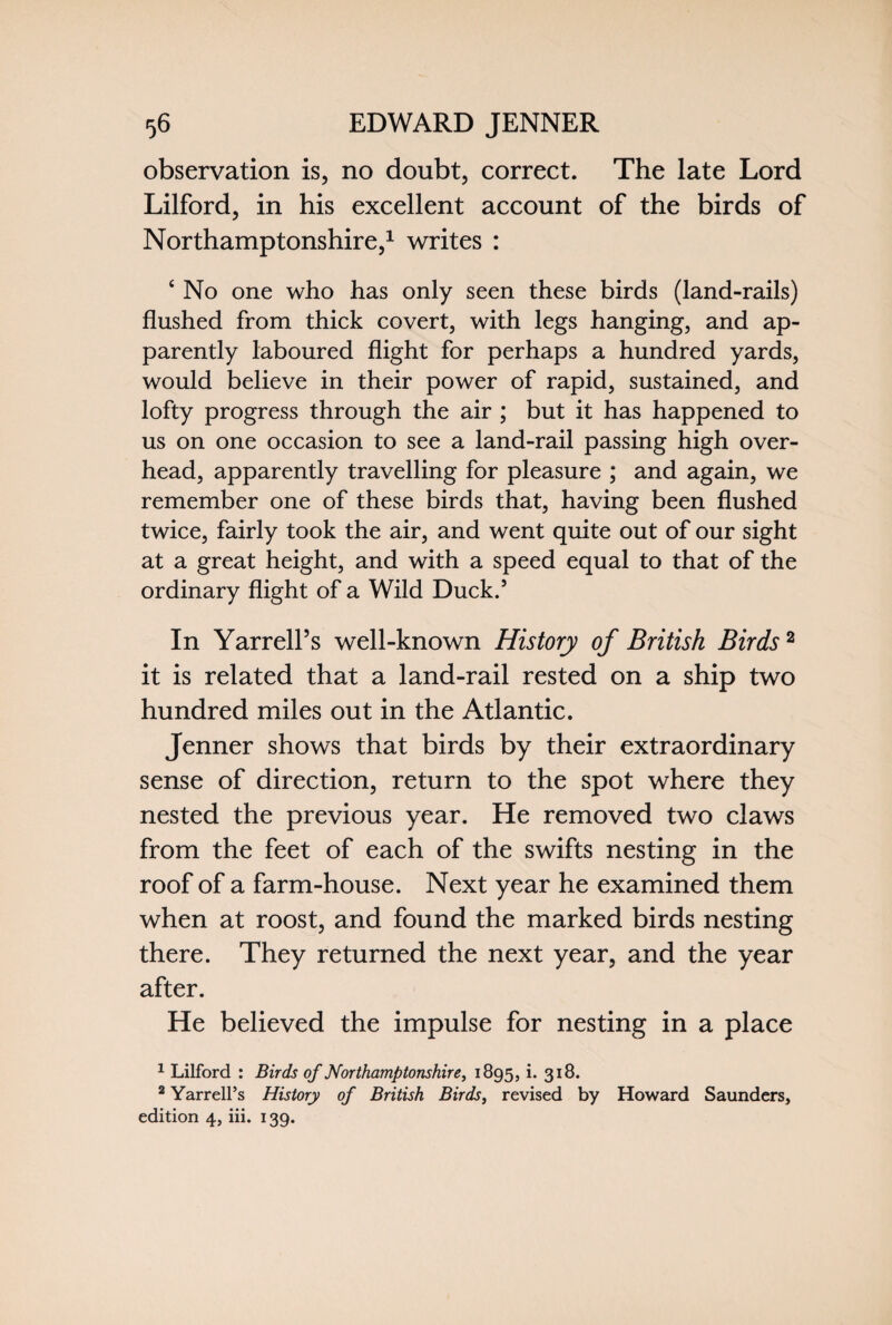 observation is, no doubt, correct. The late Lord Lilford, in his excellent account of the birds of Northamptonshire,1 writes : ‘ No one who has only seen these birds (land-rails) flushed from thick covert, with legs hanging, and ap¬ parently laboured flight for perhaps a hundred yards, would believe in their power of rapid, sustained, and lofty progress through the air ; but it has happened to us on one occasion to see a land-rail passing high over¬ head, apparently travelling for pleasure ; and again, we remember one of these birds that, having been flushed twice, fairly took the air, and went quite out of our sight at a great height, and with a speed equal to that of the ordinary flight of a Wild Duck.’ In Yarrell’s well-known History of British Birds2 it is related that a land-rail rested on a ship two hundred miles out in the Atlantic. Jenner shows that birds by their extraordinary sense of direction, return to the spot where they nested the previous year. He removed two claws from the feet of each of the swifts nesting in the roof of a farm-house. Next year he examined them when at roost, and found the marked birds nesting there. They returned the next year, and the year after. He believed the impulse for nesting in a place 1 Lilford : Birds of Northamptonshire, 1895, i. 318. 2 Yarrell’s History of British Birds, revised by Howard Saunders, edition 4, iii. 139.