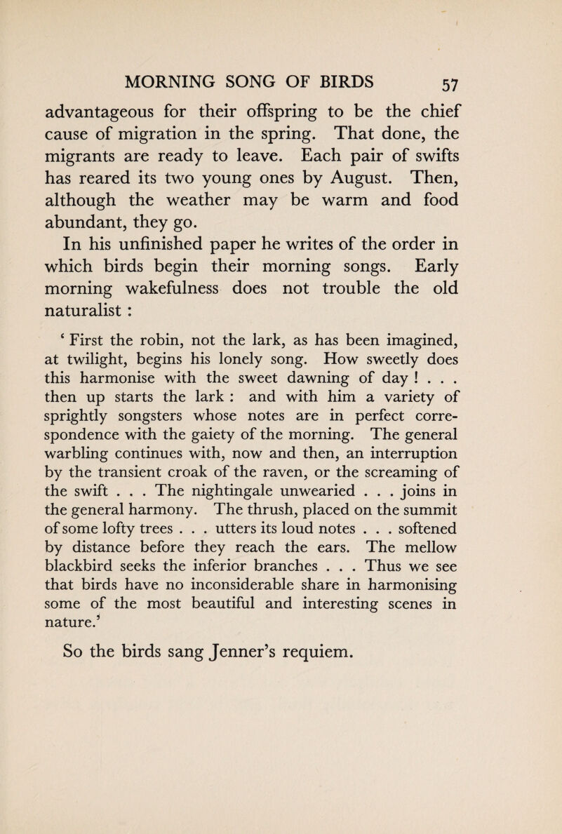MORNING SONG OF BIRDS advantageous for their offspring to be the chief cause of migration in the spring. That done, the migrants are ready to leave. Each pair of swifts has reared its two young ones by August. Then, although the weather may be warm and food abundant, they go. In his unfinished paper he writes of the order in which birds begin their morning songs. Early morning wakefulness does not trouble the old naturalist : ‘ First the robin, not the lark, as has been imagined, at twilight, begins his lonely song. How sweetly does this harmonise with the sweet dawning of day ! . . . then up starts the lark : and with him a variety of sprightly songsters whose notes are in perfect corre¬ spondence with the gaiety of the morning. The general warbling continues with, now and then, an interruption by the transient croak of the raven, or the screaming of the swift . . . The nightingale unwearied . . . joins in the general harmony. The thrush, placed on the summit of some lofty trees . . . utters its loud notes . . . softened by distance before they reach the ears. The mellow blackbird seeks the inferior branches . . . Thus we see that birds have no inconsiderable share in harmonising some of the most beautiful and interesting scenes in nature/ So the birds sang Jenner’s requiem.