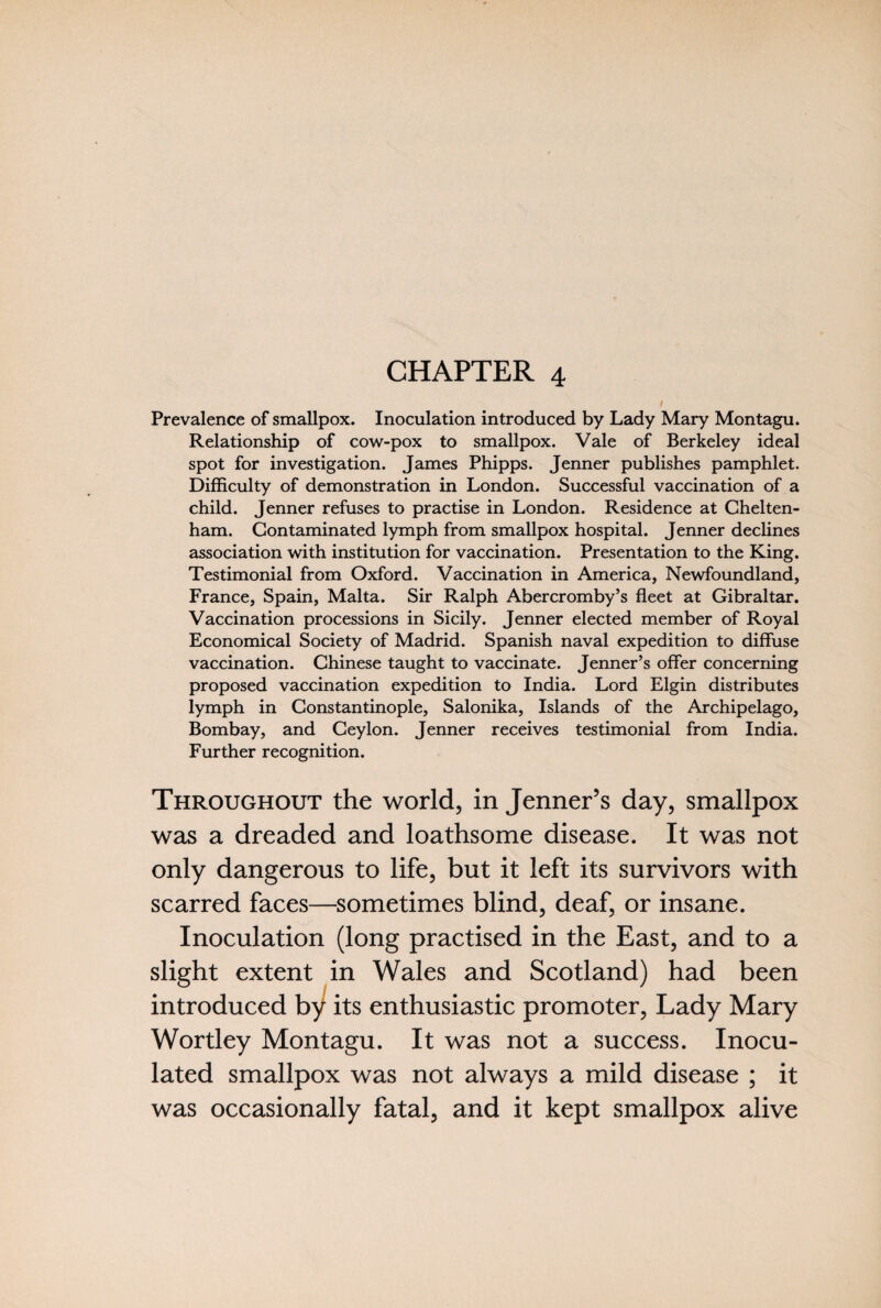 CHAPTER 4 Prevalence of smallpox. Inoculation introduced by Lady Mary Montagu. Relationship of cow-pox to smallpox. Vale of Berkeley ideal spot for investigation. James Phipps. Jenner publishes pamphlet. Difficulty of demonstration in London. Successful vaccination of a child. Jenner refuses to practise in London. Residence at Chelten¬ ham. Contaminated lymph from smallpox hospital. Jenner declines association with institution for vaccination. Presentation to the King. Testimonial from Oxford. Vaccination in America, Newfoundland, France, Spain, Malta. Sir Ralph Abercromby’s fleet at Gibraltar. Vaccination processions in Sicily. Jenner elected member of Royal Economical Society of Madrid. Spanish naval expedition to diffuse vaccination. Chinese taught to vaccinate. Jenner’s offer concerning proposed vaccination expedition to India. Lord Elgin distributes lymph in Constantinople, Salonika, Islands of the Archipelago, Bombay, and Ceylon. Jenner receives testimonial from India. Further recognition. Throughout the world, in Jenner’s day, smallpox was a dreaded and loathsome disease. It was not only dangerous to life, but it left its survivors with scarred faces—sometimes blind, deaf, or insane. Inoculation (long practised in the East, and to a slight extent in Wales and Scotland) had been introduced by its enthusiastic promoter, Lady Mary Wortley Montagu. It was not a success. Inocu¬ lated smallpox was not always a mild disease ; it was occasionally fatal, and it kept smallpox alive