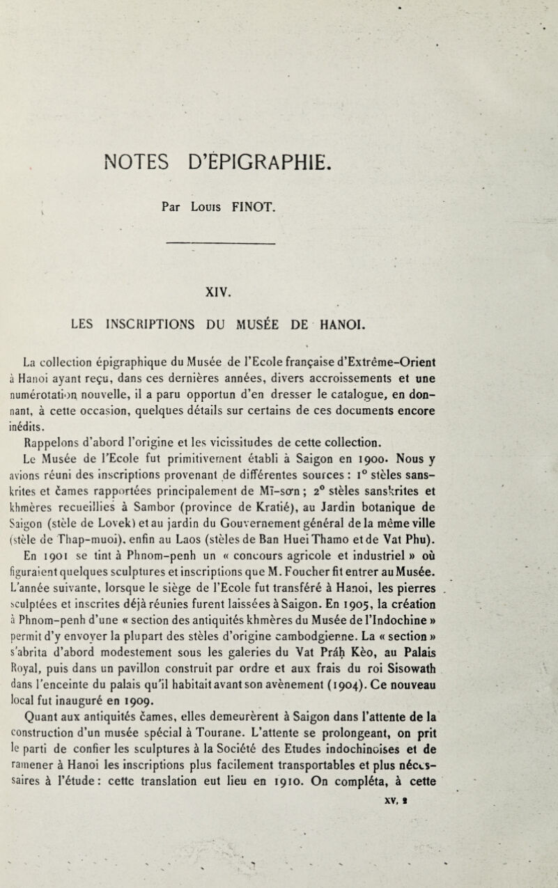 NOTES D’EPIGRAPHIE Par Louis FINOT. XIV. LES INSCRIPTIONS DU MUSÉE DE HANOI. La collection épigraphique du Musée de l’Ecole française d’Extrême-Orient à Hanoi ayant reçu, dans ces dernières années, divers accroissements et une numérotation nouvelle, il a paru opportun d’en dresser le catalogue, en don¬ nant, à cette occasion, quelques détails sur certains de ces documents encore inédits. Rappelons d’abord l’origine et les vicissitudes de cette collection. Le Musée de l'Ecole fut primitivement établi à Saigon en 1900. Nous y avions réuni des inscriptions provenant de différentes sources : i° stèles sans- krites et cames rapportées principalement de Mï-so*n ; 20 stèles sanskrites et khmères recueillies à Sambor (province de Kratié), au Jardin botanique de Saigon (stèle de Lovekletau jardin du Gouvernement général delà même ville (stèle de Thap-muoi), enfin au Laos (stèles de Ban HueiThamo et de Vat Phu). En 1901 se tint à Phnom-penh un « concours agricole et industriel » où figuraient quelques sculptures et inscriptions que M. Foucher fit entrer auMusée. L’année suivante, lorsque le siège de l’Ecole fut transféré à Hanoi, les pierres sculptées et inscrites déjà réunies furent laissées à Saigon. En 1905, la création à Phnom-penh d’une « section des antiquités khmères du Musée de l’Indochine » permit d’y envoyer la plupart des stèles d’origine cambodgienne. La « section » s'abrita d’abord modestement sous les galeries du Vat Prâh Kèo, au Palais Royal, puis dans un pavillon construit par ordre et aux frais du roi Sisowath dans l’enceinte du palais qu'il habitait avant son avènement (1904). Ce nouveau local fut inauguré en 1909. Quant aux antiquités cames, elles demeurèrent à Saigon dans l’attente de la construction d’un musée spécial à Tourane. L’attente se prolongeant, on prit le parti de confier les sculptures à la Société des Etudes indochinoises et de ramener à Hanoi les inscriptions plus facilement transportables et plus néces¬ saires à l’étude: cette translation eut lieu en 1910. On compléta, à cette