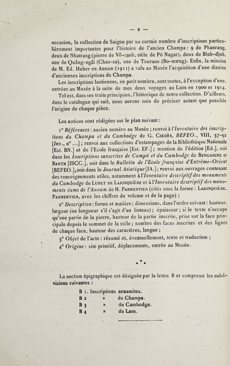 occasion, la collection de Saigon par un certain nombre d’inscriptions particu¬ lièrement importantes pour l’histoire de l’ancien Champa : 9 de Phanrang, deux de Nhatrang (pierre de Vô-canh, stèle de Pô Nagar), deux de Blnh-dinh, une de Quâng-ngâi (Chau-sa), une de Tourane (Bo-mirng). Enfin, la mission de M. Ed. Huber en Annam (1911) a valu au Musée l’acquisition d’une dizaine d’anciennes inscriptions du Champa. Les inscriptions laotiennes, en petit nombre, sont toutes, a 1 exception d une, entrées au Musée à la suite de mes deux voyages au Laos en 1900 et 1914. Tel est, dans ses traits principaux, l’historique de notre collection. D’ailleurs, dans le catalogue qui suit, nous aurons soin de préciser autant que possible l’origine de chaque pièce. \ Les notices sont rédigées sur le plan suivant : 1° Références : ancien numéro au Musée ; renvoi à l'Inventaire des inscrip¬ tions du Champa et du Cambodge de G. Cœdès, BEFEO., VIII, 37-92 [Inv., n° ...] ; renvoi aux collections d’estampages de la Bibliothèque Nationale [Est. BN.] et de l’Ecole française [Est. EF.] ; mention de l’édition [Ed.], soit dans les Inscriptions sanscrites de Campa et du Cambodge de Bergaigne et Bàrth [ISCC.J, soit dans le Bulleiin de l'Ecole française d'Extrême-Orient [BEFEO.],soit dans le Journal Asiatique[ JA.]; renvoi aux ouvrages contenant des renseignements utiles, notamment à l'Inventaire descriptif des monuments du Cambodge de Lunet de Lajonquière et à F Inventaire descriptif des monu¬ ments cams de U Annam de H. Parmentier (cités sous la forme : Lajonquière, Parmentier, avec les chiffres du volume et de la page) ; 20 Description : forme et matière ; dimensions, dans l’ordre suivant : hauteur, largeur (ou longueur s’il s’agit d’un linteau) ; épaisseur ; si le texte n’occupe qu’une partie de la pierre, hauteur de la partie inscrite, prise sur la face prin¬ cipale depuis le sommet de la stèle ; nombre des faces inscrites et des lignes de chaque face, hauteur des caractères, langue ; 30 Objet de l’acte : résumé et, éventuellement, texte et traduction ; 40 Origine : site primitif, déplacements, entree au Musee. • * La section épigraphique est désignée par la lettre B et comprend les subdi¬ visions suivantes : B 1. Inscriptions annamites. B 2 » du Champa. B 3 » du Cambodge. B 4 » du Laos.