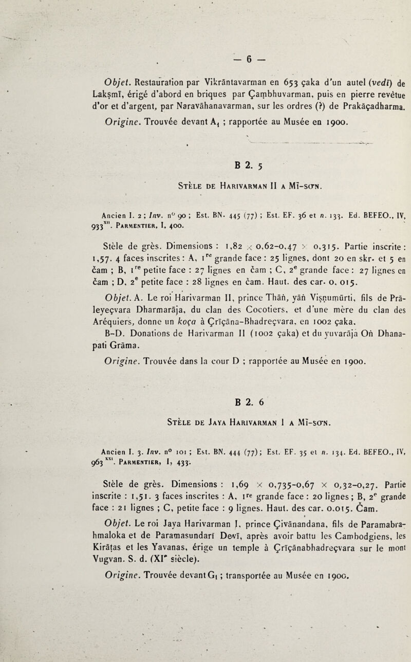 Objet. Restauration par Vikrântavarman en 653 çaka d'un autel (vedï) de Laksml, érigé d’abord en briques par Çambhuvarman, puis en pierre revêtue d’or et d’argent, par Naravâhanavarman, sur les ordres (?) de Prakàçadharma. Origine. Trouvée devant Ad ; rapportée au Musée en 1900. B 2. 5 Stèle de Harivarman II a Mi-sctn. Ancien I. 2 ; Inv. n° 90 ; Est. BN. 445 (77) ; Est. EF. 36 et n. 133. Ed. BEFEO., IV, 933*. Parmentier, I, 400. Stèle de grès. Dimensions : 1,82 ;< 0,62-0,47 > 0,315. Partie inscrite: 1,57. 4 faces inscrites : A, ird grande face : 25 lignes, dont 20 en skr- et 5 en cam ; B, ire petite face : 27 lignes en cam ; C, 2e grande face : 27 lignes en cam ; D, 2e petite face : 28 lignes en cam. Haut, des car- o, 015. 0 « Objet. A. Le roi Harivarman II, prince Thân, yân Visr.umürti, fils de Prâ- leyeçvara Dharmarâja, du clan des Cocotiers, et dune mère du clan des Aréquiers, donne un koça à Çrïçâna-Bhadreçvara. en 1002 çaka. B-D. Donations de Harivarman II (1002 çaka) et du yuvarâja On Dhana- pati Grâma. Origine. Trouvée dans la cour D ; rapportée au Musée en 1900. B 2. 6 Stèle de Jaya Harivarman 1 a Mî-so*n. Ancien I. 3. Inv. n° 101 ; Est. BN. 444 (77); Est. EF. 35 et n. 134. Ed. BEFEO., IV, 963 XX1. Parmentier, I, 433. Stèle de grès. Dimensions : 1,69 x 0,735-0,67 x 0,32-0,27. Partie inscrite : 1,51. 3 faces inscrites : A, ire grande face: 20 lignes ; B, 2e grande face : 21 lignes ; C, petite face : 9 lignes. Haut, des car. 0.015. Cam. Objet. Le roi Jaya Harivarman J, prince Çivânandana, fils de Paramabra- hmaloka et de Paramasundarî Devî, après avoir battu les Cambodgiens, les Kirâtas et les Yavanas, érige un temple à Çrlçânabhadreçvara sur le mont Vugvan. S. d. (XIP siècle). Origine. Trouvée devant Gi ; transportée au Musée en 1900.