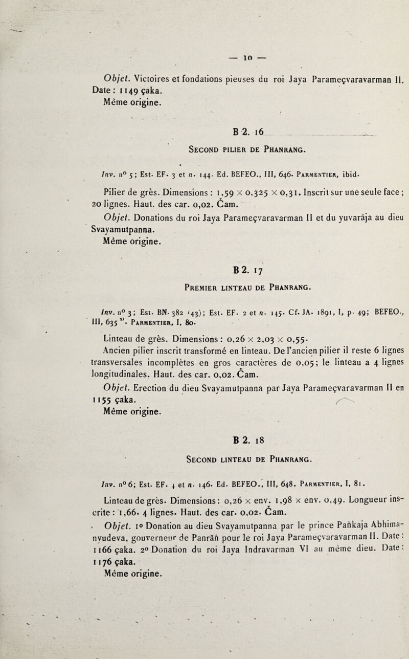 ÎO Objet. Victoires et fondations pieuses du roi Jaya Parameçvaravarman II. Date : 1149 çaka. Même origine. v • % m # ' B 2. 16 _ _____ Second pilier de Phanrang. Inv. n° 5 ; Est. EF. 3 et n. 144. Ed. BEFEO., III, 646. Parmentier, ibid. Pilier de grès. Dimensions : 1,59 x 0,325 x 0,31. Inscrit sur une seule face ; V 20 lignes. Haut, des car. 0,02. Cam. Objet. Donations du roi Jaya Parameçvaravarman II et du yuvarâja au dieu Svayamutpanna. Même origine. B 2. 17 Premier linteau de Phanrang. Inv. n° 3; Est. BN- 382 '43); Est. EF. 2 et n• 145. Cf. JA. 1891, I, p- 49; BEFEO-, III, 635 xl. Parmentier, I, 80. Limeau de grès. Dimensions : 0,26 x 2,03 x 0,55. Ancien pilier inscrit transformé en linteau. De Tandem pilier il reste 6 lignes transversales incomplètes en gros caractères de 0,05; le linteau a 4 lignes longitudinales. Haut, des car. 0,02. Cam. Objet. Erection du dieu Svayamutpanna par Jaya Parameçvaravarman II en 1155 çaka. ^ . Même origine. B 2. 18 Second linteau de Phanrang. Inv. n°6; Est. EF. 4 et n- 146. Ed. BEFEO., III, 648. Parmentier, I, 81. Linteau de grès. Dimensions: 0,26 x env. 1,98 x env. 0,49. Longueur ins- ü v crite : 1,66. 4 lignes. Haut, des car. 0,02. Cam. . Objet. i° Donation au dieu Svayamutpanna par le prince Pankaja Abhima- nvudeva, gouverneur de Panrân pour le roi Jaya Parameçvaravarman II. Date : 1166 çaka. 20 Donation du roi Jaya Indravarman VI au meme dieu. Date: 1176 çaka. Même origine.