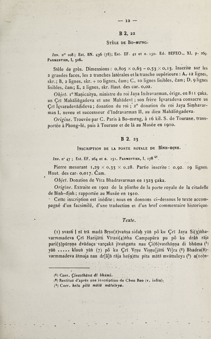 — 12 — B 2, 22 Stèle de Bo-mitng. Inv. n° 108; Est. BN. -436 (78); Est. EF. 42 et n. 150. Ed. BEFEO., XI, p. 269. Parmentier, I, 316. t Stèle de grès. Dimensions: 0,805 x 0,63 - 0,53 .x °»13* Inscrite sur les 2 grandes faces, les 2 tranches latérales et la tranche supérieure : Ar 12 lignes, skr.; B, 2 lignes, skr. + 10 lignes, cam; C, 10 lignes lisibles, cam ; D, 9 lignes lisibles, cam; E, 2 lignes, skr. Haut, des car. 0,02. Objet• i° Manicaitya, ministre du roi Jaya Indravarman, érige, en 811 çaka, un Çrl Mahâlingadeva et une Mahâdevï ; son frère ïçvaradeva consacre un Çrî ïçvaradevâdideva ; donation du roi ; 2° donation du roi Jaya Simhavar- man I, neveu et successeur d’Indravarman II, au dieu Mahâlingadeva. Origine. Trouvée par C. Paris à Bo-mirng, à 16 kil. S. de Tourane, trans¬ portée à Phong-lè, puis à Tourane et de là au Musée en 1910. B 2. 23 Inscription de la porte royale de Binh-bjnh. Inv. n* 47 ; Est. EF. 264 et n. 151. Parmentier, I, 178 4 . Pierre mesurant 1,29 x 0,33 x 0,28. Partie inscrite : 0,92. 19 lignes. Haut, des car. 0,017. Cam. Objet. Donation de Vira Bhadravarman en 1323 çaka. Origine. Extraite en 1902 de la plinthe de la porte royale de la citadelle de Binh-dinh ; rapportée au Musée en 1910. * Cette inscription est inédite ; nous en donnons ci-dessous le texte accom¬ pagné d’un facsimilé, d’une traduction et d’un bref commentaire historique- Texte. , , . , ■ '* . ' ' r (1) svasti | ni trâ madâ Brsu(2)vansa sidah yân pô ku Çrï Java Si(3)nha- varmmadeva Çrï Harijâtti Vlrasi(4)nha Campapüra pu pô ku drân râja pari(5)pürnna dvâdaça'varçakà jïvangatta nau Çi(6)vasthânna di bhüma (!) yân.klaun yân (7) pô ku Çrï Vrsu Visnufjâtti Vï]ra (2) Bhadra(8)- varmmadeva âtmaja nan dr[â]n râja he(9)ttu pïta mâtâ mvâttuleya (3) a(io)n- (H Corr. Çivaslhâna dl bhûmi. (2) Restitué d’après une inscription de Cbeo Reo (v. infra).