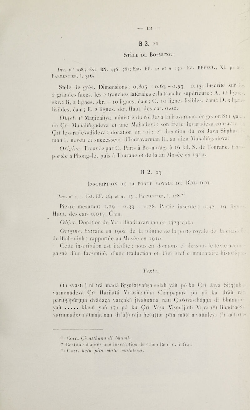 STEEE DE Bo-ML'NO- //IV. n 108: Est. BN. 436 781; Est. El' 42 et «• 15“- F<!- BEFEO., XI. |>- - . I’akmkmiku, 1, 316. Stèle lie grès. Dimensions: 0.805 0.63-0.53 0,13. 1 nsci 1 te sim 2 izranden faces, les 2 tranches latérales et la tranche superieuie . A, 12 ligne . skr. ; B, 2 lien es. skr. 10 Imites, cam; 10 lignes lisibles. cam, D. 0 lie . P c.1 lisibles, cam; E, 2 lignes, skr. Haut, des car. 0.02. Objet. 1 Manicaitya, ministre du roi Java ln iravarman. érigé, en 81 1 ça,, un Cri Mahalingadeva et une Manadevi : son tieie Içvaiadcva eoitsaeie ri Içvaradevâdideva ; donation du roi ; 2 donatum du roi Java Sinilm. man I. neveu et successeur d 1 ndravannan 11, au dieu Mahulingadcva- ( ) ri g inc. Trouvée par C. Par; ^ a Bo-mu‘ng, a 16 kd. S. de louiane. tia p irtée à Phong-lè, puis à Tourane et de la au Musée en 1910. B 2. 23 InsCIUPTION DE l.A POU 1 1 P.OYALI: I)t lilNH-DINM. Inv. il* 4- : Est. EF. 264 et n. 151. Pakmentiei:. !. i“* J Pierre mesurant 1,29 0.33 0.28. Partie inscrite : <>.02 19 kg’ \ Haut, des car. 0.017. Cam. Objet. Donation de Yîim Bhadravarman c i 1323 caka. Origine. Extraite en 1902 de la illimité de la porte rowde de la citao de Binh-dinh ; rapportée au Musée en 1910. Cette inscription est inédite: nous en donnons ci-dessous le texte aco*’ nagné d'un lacsimilé. d'une traduction et i'un brel c unmcntaire liMorio; Texte (il svasti | ni trâ madâ Brsu(2 ivaiisa sidah van pb ku Cri Java S1 ; 3 ) h 13 varmmadeva Cri Harijâtti Yïrasi(.pn!ia Campapüra pu po ku dràn r parii5ipürnna dvàdaça varçakâ jïvangatta nau Cil6)vasthanna di bhüma « van.klaun van 1,71 po ku Çri Yrsti Vi^nu jâtti Yi;ra (-) Bhadra(8 varmmadeva âtmaja nan dr fCn râja he(9)lti: pïta mfitâ mvâttulev 1 (:!> al mr 1 <!orr. ('ieasthana <ii bhimi. - Itestitif iF.iprès une i 1» eri ;»tiou de <.heo Beo \. 1: ira • » :: ( nrr. hein j>ita mata nia In le va.