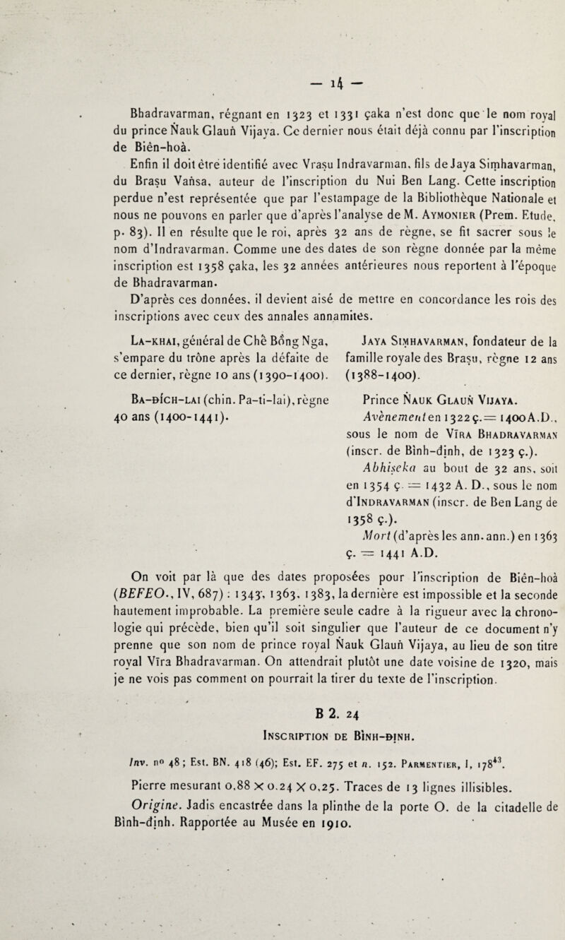 Bhadravarman, régnant en 1323 et 1331 çaka n’est donc que le nom royal du prince Nauk Glaun Vijaya. Ce dernier nous était déjà connu par l’inscription de Biên-hoà. Enfin il doit être identifié avec Vrasu Indravarman, fils de Jaya Sirnhavarman, du Brasu Vansa, auteur de l’inscription du Nui Ben Lang. Cette inscription perdue n’est représentée que par l’estampage de la Bibliothèque Nationale et nous ne pouvons en parler que d’après l’analyse de M. Aymonier (Prem. Etude, p. 83). Il en résulte que le roi, après 32 ans de règne, se fit sacrer sous le nom d’Indravarman. Comme une des dates de son règne donnée par la même inscription est 1358 çaka, les 32 années antérieures nous reportent à l'époque de Bhadravarman. D’après ces données, il devient aisé de mettre en concordance les rois des inscriptions avec ceux des annales annamites. La-khai, général de Chè Bdng Nga, s’empare du trône après la défaite de ce dernier, règne 10 ans (1390-1400). Ba-oIch-lai (chin. Pa-ti-lai), règne 40 ans(1400-1441). On voit par là que des dates proposées pour l'inscription de Biên-hoà (BEFEO., IV, 687) : 1343-, 1363, 1383, la dernière est impossible et la seconde hautement improbable. La première seule cadre à la rigueur avec la chrono¬ logie qui précède, bien qu’il soit singulier que l’auteur de ce document n’y prenne que son nom de prince royal Nauk Glaun Vijaya, au lieu de son titre royal Vira Bhadravarman. On attendrait plutôt une date voisine de 1320, mais je ne vois pas comment on pourrait la tirer du texte de l’inscription. ■ 4 , / B 2. 24 Inscription de Bînh-binh. Inv. n° 48; Est. BN. 418 (46); Est. EF. 275 et n. 152. Parmentier, I, 178**. Pierre mesurant 0,88 x 0.24 X 0,25. Traces de 13 lignes illisibles. Origine. Jadis encastrée dans la plinthe de la porte O. de la citadelle de Binh-djnh. Rapportée au Musée en 1910. Jaya Simhavarman, fondateur de la famille royale des Brasu, règne 12 ans (1388-1400). Prince Nauk Glaun Vijaya. Avènementen 13229.= 1400A.D., sous le nom de VTra Bhadravarman (inscr. de Binh-dinh, de 1323 ç.). Abhiscka au bout de 32 ans, soit en 1354 ç. = 1432A. D., sous le nom d'iNDRAVARMAN (inscr. de Ben Lang de 1358 ç.). Mort (d’après les ann. ann.) en 1363 ç. = 1441 A.D.