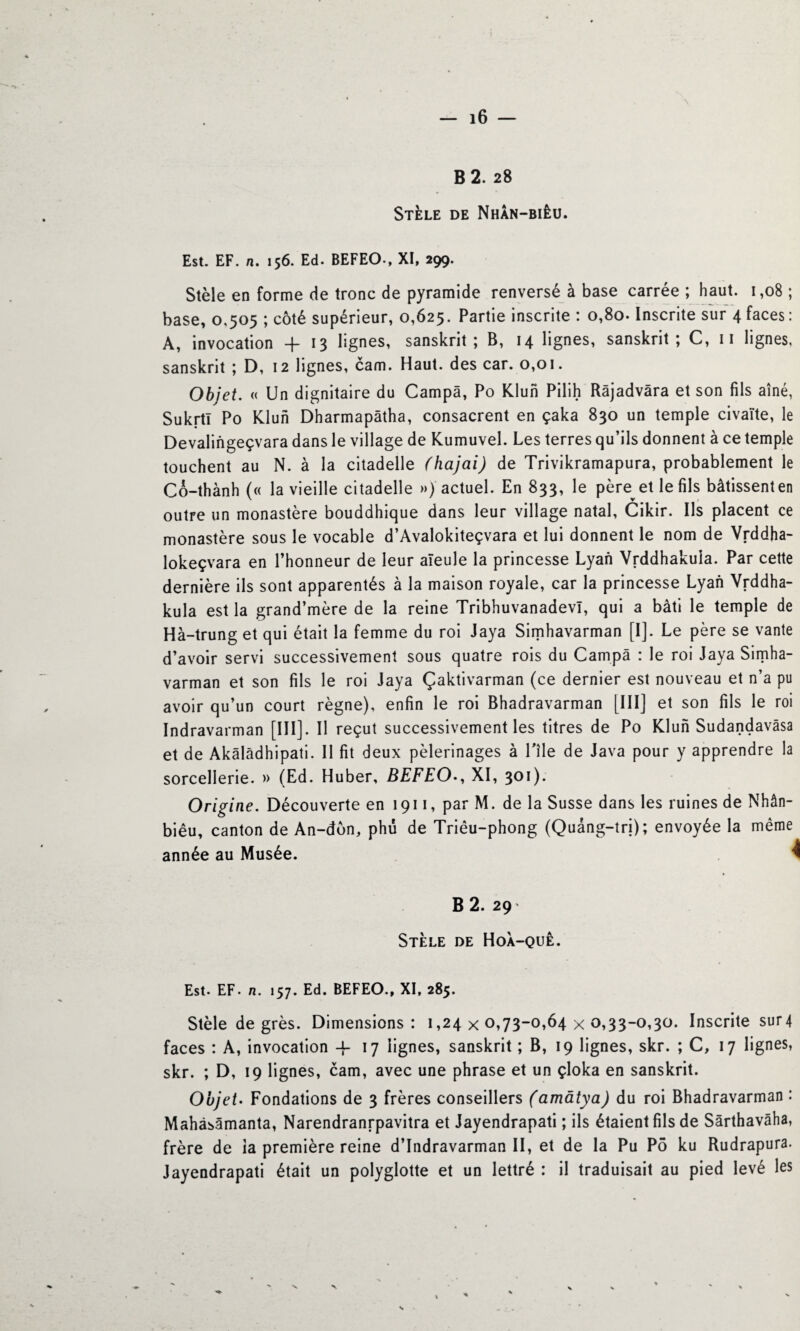 — i6 — B 2. 28 Stèle de Nhân-biêu. Est. EF. n. 156. Ed. BEFEO-, XI, 299. Stèle en forme de tronc de pyramide renversé à base carrée ; haut. 1,08 ; base, 0.505 ; côté supérieur, 0,625. Partie inscrite : 0,80. Inscrite sur 4 faces: A, invocation + 13 lignes, sanskrit; B, 14 lignes, sanskrit; C, 11 lignes, sanskrit ; D, 12 lignes, cam. Haut, des car. 0,01. Objet. « Un dignitaire du Campa, Po Klun Pilih Râjadvâra et son fils aîné, SukrtI Po Klun Dharmapâtha, consacrent en çaka 830 un temple civaïte, le Devalingeçvara dans le village de Kumuvel. Les terres qu’ils donnent à ce temple touchent au N. à la citadelle (hajai) de Trivikramapura, probablement le Co-thành (« la vieille citadelle ») actuel. En 833, le père^ et le fils bâtissent en outre un monastère bouddhique dans leur village natal, Cikir. Ils placent ce monastère sous le vocable d’Avalokiteçvara et lui donnent le nom de Vrddha- lokeçvara en l’honneur de leur aïeule la princesse Lyan Vrddhakuia. Par cette dernière ils sont apparentés à la maison royale, car la princesse Lyan Vrddha- kula est la grand’mère de la reine Tribhuvanadevl, qui a bâti le temple de Hà-trung et qui était la femme du roi Jaya Simhavarman [I]. Le père se vante d’avoir servi successivement sous quatre rois du Campa : le roi Jaya Simha¬ varman et son fils le roi Jaya Çaktivarman (ce dernier est nouveau et n’a pu avoir qu’un court règne), enfin le roi Bhadravarman [III] et son fils le roi Indravarman [III]. Il reçut successivement les titres de Po Klun Sudandavâsa et de Akâlâdhipati. Il fit deux pèlerinages à l'ile de Java pour y apprendre la sorcellerie. » (Ed. Huber, BEFEO., XI, 301). Origine. Découverte en 1911, par M. de la Susse dans les ruines de Nhân- biêu, canton de An-dôn, phu de Triêu-phong (Quâng-trj); envoyée la même année au Musée. B 2. 29 Stèle de Hoà-quê. Est. EF. n. 157. Ed. BEFEO., XI, 285. Stèle degrés. Dimensions: 1,24x0,73-0,64x0,33-0,30. Inscrite sur4 faces : A, invocation -f 17 lignes, sanskrit ; B, 19 lignes, skr. ; C, 17 lignes, skr. ; D, 19 lignes, cam, avec une phrase et un çloka en sanskrit. Objet• Fondations de 3 frères conseillers (amâtya) du roi Bhadravarman : Mahâsâmanta, Narendranrpavitra et Jayendrapati ; ils étaient fils de Sârthavâha, frère de ia première reine d’Indravarman II, et de la Pu Pô ku Rudrapura. Jayendrapati était un polyglotte et un lettré : il traduisait au pied levé les V