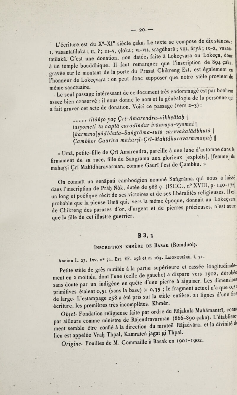 ' L’écriture est du X*-XIe siècle çaka. Le texte se compose de dix stances : i, vasantatilakâ ; n, >; m-v, çloka ; vi-vii, sragdharâ ; vin, ârya; ix-x, vasan- tatilakâ. C’est une donation, non datée, faite à Lokeçvara ou Lokeça, donc à un temple bouddhique. 11 faut remarquer que l’inscription de 894 çaka, gravée sur le montant de la porte du Prasat Chikreng Est, est egalement en Phonneur de Lokeçvara : on peut donc supposer que notre stele provient du même sanctuaire. , . , Le seul passage intéressant de ce document très endommage est par bonheur assez bien conservé : il nous donne le nom et la généalogie de la personne qu, a fait graver cet acte de donation. Voici ce passage (vers 2-3) : .titânço yaç Çrï-Amarendra-vikhyâtah \ tàsyometi tu naptâ çaradindur ivânvaya-vyomni || [karmma]nâdbhuta-Sangrâma-sulâ sarwakalâdbhuta \ Çambhor Gauriva maharsi-Çrî-Mahidharavarmmanah || « Umâ, petite-fille de Çrï Amarendra, pareille à une lune d automne dans le firmament de sa race, fille de Sangrâma aux glorieux [exploits], [femme] du maharsi Çrî Mahldharavarman, comme Gaur! l’est de Çambhu. » On connaît un senâpati cambodgien nommé Sangrâma, qui nous a laisse dans l’inscription de Prâh Nôk, datée de 988 ç. (1SCC., n° XVI I, p- 140-1721 un long et poétique récit de ses victoires et de ses libéralités religieuses, probable que la pieuse Umâ qui, vers la même époque, donnait au Lokeçvara de Chikreng des parures d’or, d’argent et de pierres prec.euses, n est autre que la fille de cet illustre guerrier. B 3, 3 Inscription khmère de Basak (Romduol). Ancien I. 27. Inv. n» 7i. Est. EF. 258 et n. .69. Lajonquière, I, Petite stèle de grès mutilée à la partie supérieure et cassée longi,udina^ ment en 2 moitiés, don, l’une (celle de gauche) a disparu vers ,902 dérobé sans doute par un indigène en quête d’une pierre a aiguiser Les dimensio primitives étaient 0,5, (sans la base) X 0,35 ; le fragment ac uel n a que 0 de large. L’estampage 258 a été pris sur la stele entiere. 2, lignes d une fine écriture, les premières très incomplètes. Khmèr. Objet. Fondation religieuse faite par ordre du Râjakula Mahamantri, conn« par ailleurs comme ministre de Râjendravarman (866-890 çaka). L _établ ment semble être confié à la direction du mrateii Râ,advâra, et la divinité lieu est appelée Vrah Thpal, Kamraten jagat gi Thpal. Origine■ Fouilles de M. Commaille à Basak en 1901-1902. I