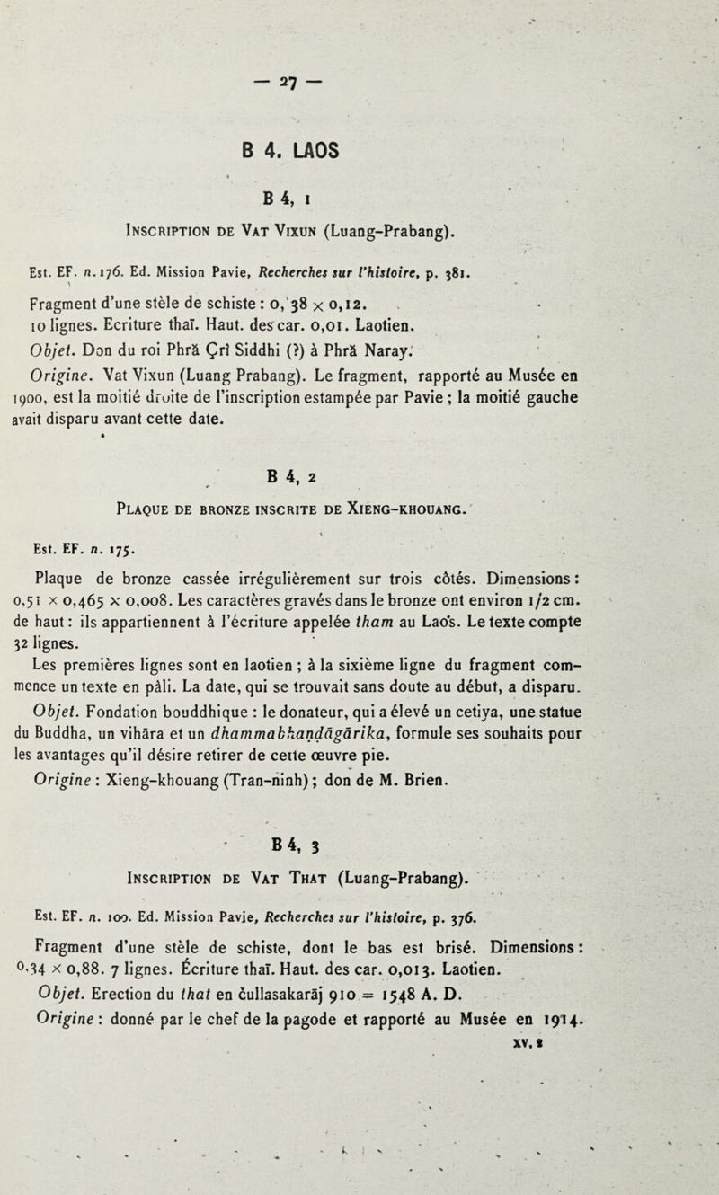 B 4. LAOS I B 4, i Inscription de Vat Vixun (Luang-Prabang). * » * t Est. EF. n. 176. Ed. Mission Pavie, Recherches sur l'histoire, p. 381. Fragment d’une stèle de schiste : o, 38 x 0,12. 10 lignes. Ecriture thaï. Haut, des car. 0,01. Laotien. Objet. Don du roi Phrâ Çrî Siddhi (?) à Phrà Naray. Origine. Vat Vixun (Luang Prabang). Le fragment, rapporté au Musée en 1900, est la moitié droite de l’inscription estampée par Pavie ; la moitié gauche avait disparu avant cette date. « B 4, 2 Plaque de bronze inscrite de Xieng-khouang. Est. EF. n. 175. Plaque de bronze cassée irrégulièrement sur trois côtés. Dimensions : 0,51 x 0,465 x 0,008. Les caractères gravés dans le bronze ont environ 1/2 cm. de haut: ils appartiennent à l’écriture appelée tham au Laos. Le texte compte 32 lignes. Les premières lignes sont en laotien ; à la sixième ligne du fragment com¬ mence un texte en pâli. La date, qui se trouvait sans doute au début, a disparu. Objet. Fondation bouddhique : le donateur, qui a élevé un cetiya, une statue du Buddha, un vihâra et un dhammabhandàgàrika, formule ses souhaits pour les avantages qu’il désire retirer de cette œuvre pie. Origine : Xieng-khouang (Tran-ninh); don de M. Brien. B 4t 3 Inscription de Vat That (Luang-Prabang). Est. EF. n. 100. Ed. Mission Pavie, Recherches sur l'histoiref p. 376. Fragment d’une stèle de schiste, dont le bas est brisé. Dimensions : °’34 * 0,88. 7 lignes. Écriture thaï. Haut, des car. 0,013. Laotien. Objet. Erection du that en èullasakarâj 910 = 1548 A. D. Origine : donné par le chef de la pagode et rapporté au Musée en 1914. XV, s L