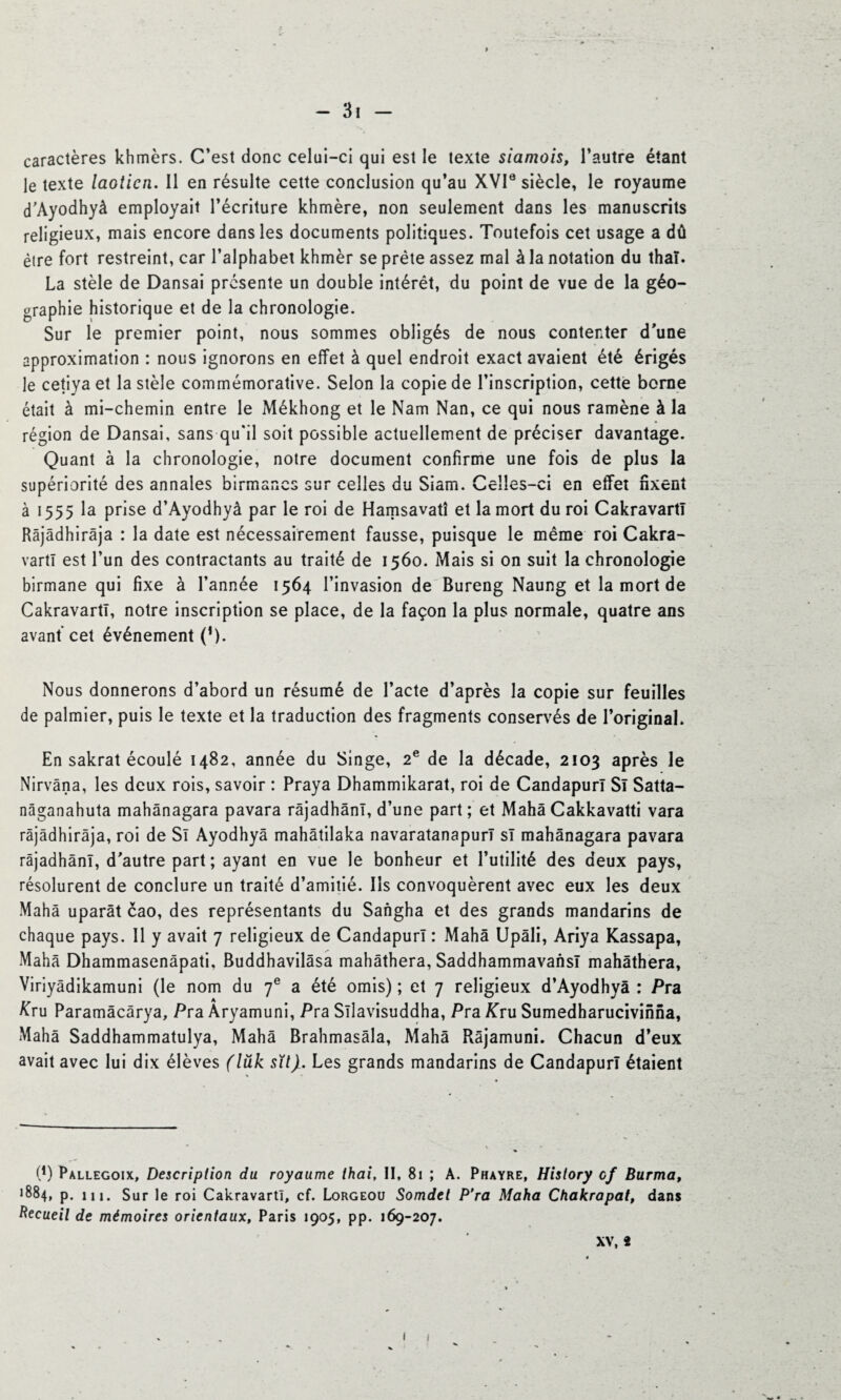 caractères khmèrs. C’est donc celui-ci qui est le texte siamois, l’autre étant le texte laotien. Il en résulte cette conclusion qu’au XVIe siècle, le royaume d’Ayodhyà employait l’écriture khmère, non seulement dans les manuscrits religieux, mais encore dans les documents politiques. Toutefois cet usage a dû être fort restreint, car l’alphabet khmèr se prête assez mal à la notation du thaï. La stèle de Dansai présente un double intérêt, du point de vue de la géo¬ graphie historique et de la chronologie. Sur le premier point, nous sommes obligés de nous contenter d’une approximation : nous ignorons en effet à quel endroit exact avaient été érigés le cetiya et la stèle commémorative. Selon la copie de l’inscription, cette borne était à mi-chemin entre le Mékhong et le Nam Nan, ce qui nous ramène à la région de Dansai, sans qu'il soit possible actuellement de préciser davantage. Quant à la chronologie, notre document confirme une fois de plus la supériorité des annales birmanes sur celles du Siam. Celles-ci en effet fixent à 1555 la prise d’Ayodhyà par le roi de Hamsavatî et la mort du roi CakravartT Râjâdhirâja : la date est nécessairement fausse, puisque le même roi Cakra¬ vartT est l’un des contractants au traité de 1560. Mais si on suit la chronologie birmane qui fixe à l’année 1564 l’invasion de Bureng Naung et la mort de CakravartT, notre inscription se place, de la façon la plus normale, quatre ans avant* cet événement (*). Nous donnerons d’abord un résumé de l’acte d’après la copie sur feuilles de palmier, puis le texte et la traduction des fragments conservés de l’original. En sakrat écoulé 1482, année du Singe, 2e de la décade, 2103 après le Nirvana, les deux rois, savoir : Praya Dhammikarat, roi de Candapurï Si Satta- nâganahuta mahânagara pavara râjadhânï, d’une part ; et Mahâ Cakkavatti vara râjâdhirâja, roi de Sï Ayodhya mahâtilaka navaratanapurl sï mahânagara pavara râjadhânï, d’autre part; ayant en vue le bonheur et l’utilité des deux pays, résolurent de conclure un traité d’amitié. Ils convoquèrent avec eux les deux Mahâ uparât cao, des représentants du Sangha et des grands mandarins de chaque pays. Il y avait 7 religieux de CandapurT : Mahâ Upâli, Ariya Kassapa, Mahâ Dhammasenâpati, Buddhavilâsa mahâthera, Saddhammavansï mahâthera, Viriyâdikamuni (le nom du 7e a été omis) ; et 7 religieux d’Ayodhyà : Pra £ru Paramâcârya, Pra Aryamuni, Pra Sïlavisuddha, Pra Kru Sumedharucivinna, Mahâ Saddhammatulya, Mahâ Brahmasâla, Mahâ Râjamuni. Chacun d’eux avait avec lui dix élèves (lük sït). Les grands mandarins de Candapurï étaient (*) Pallegoix, Description du royaume thai, II, 81 ; A. Phayre, History cf Burma, ^84, p. m. Sur le roi CakravartT, cf. Lorgeou Somdet P’ra Maha Chakrapat, dans Recueil de mémoires orientaux, Paris 1905, pp. 169-207. XV, *