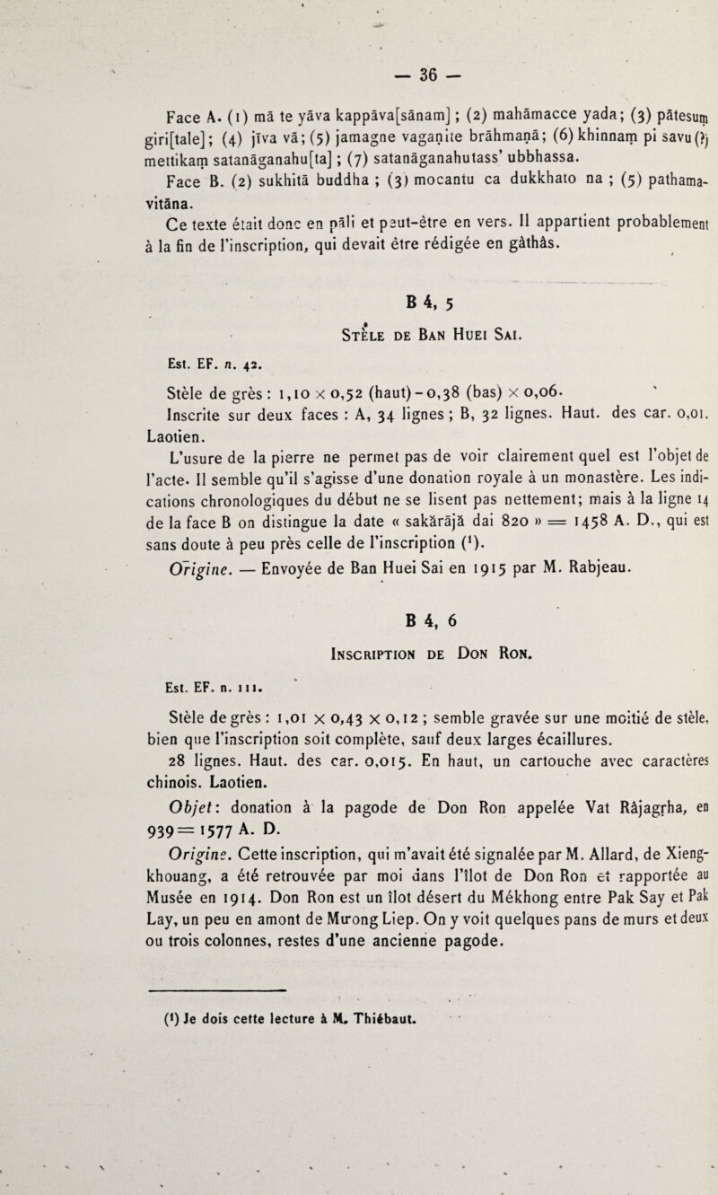 Face A. (i) ma te yâva kappâva[sânam] ; (2) mahâmacce yada; (3) pâtesum gi ri [taie] ; (4) jlva vâ; (5) jamagne vaganite brâhmanâ; (6) khinnam pi savu(?) mettikam satanâganahu[ta] ; (7) satanâganahutass’ ubbhassa. Face B. (2) sukhitâ buddha ; (3) mocantu ca dukkhato na ; (5) pathama- vitâna. Ce texte était donc en pâli et peut-être en vers. 11 appartient probablement à la fin de l’inscription, qui devait être rédigée en gàthâs. B 4, 5 Stèle de Ban Huei Sai. Est. EF. n. 42. Stèle de grès : i,iox 0,52 (haut)-0,38 (bas) x 0,06. Inscrite sur deux faces : A, 34 lignes ; B, 32 lignes. Haut, des car. 0,01. Laotien. L’usure de la pierre ne permet pas de voir clairement quel est l’objet de l’acte. Il semble qu’il s’agisse d’une donation royale à un monastère. Les indi¬ cations chronologiques du début ne se lisent pas nettement; mais à la ligne 14 de la face B on distingue la date « sakârâjà dai 820 » = 1458 A. D., qui est sans doute à peu près celle de l’inscription (!)- Origine. — Envoyée de Ban Huei Sai en 1915 par M. Rabjeau. B 4, 6 Inscription de Don Ron. Est. EF. n. 111. Stèle degrés: 1,01 x 0,43 x 0,12 ; semble gravée sur une moitié de stèle, bien que l’inscription soit complète, sauf deux larges écaillures. 28 lignes. Haut, des car. 0,015. En haut, un cartouche avec caractères chinois. Laotien. Objet: donation à la pagode de Don Ron appelée Vat Râjagfha, en 939= '577 A. D. Origine. Cette inscription, qui m’avait été signalée par M. Allard, de Xieng- khouang, a été retrouvée par moi dans l’îlot de Don Ron et rapportée au Musée en 1914. Don Ron est un îlot désert du Mékhong entre Pak Say et Pak Lay, un peu en amont de Mirong Liep. On y voit quelques pans de murs et deux ou trois colonnes, restes d’une ancienne pagode. (*) (*) Je dois cette lecture à M. Thiébaut.