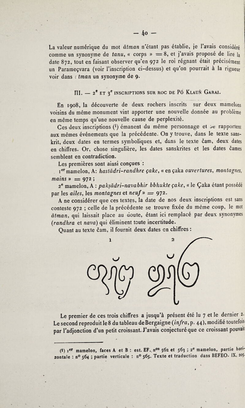 La valeur numérique du mot âtman n'étant pas établie, je l’avais considéré comme un synonyme de tanu, « corps » = 8, et j’avais proposé de lire la date 872, tout en faisant observer qu’en 972 le roi régnant était précisément un Parameçvara (voir l’inscription ci-dessus) et qu’on pourrait à la rigueur voir dans ( tman un synonyme de 9. ni. — 2e ET 3e INSCRIPTIONS SUR ROC DE PÔ K.LAUN GARAI. En 1908, la découverte de deux rochers inscrits sur deux mamelons voisins du même monument vint apporter une nouvelle donnée au problème en même temps qu’une nouvelle cause de perplexité. Ces deux inscriptions (*) émanent du même personnage et sc rapportent aux mêmes événements que la précédente. On y trouve, dans le texte sans¬ krit, deux dates en termes symboliques et, dans le texte cam, deux dates en chiffres. Or, chose singulière, les dates sanskrites et les dates cames semblent en contradiction. Les premières sont ainsi conçues : Ier mamelon, A: hastâdri-randhre çake, « ençaka ouvertures, montagnes, mains » = 972 ; 2e mamelon, A : paksâdri-navabhir bbhukte çake, « le Çaka étant possédé par les ailes, les montagnes et neuf » = 972. A ne considérer que ces textes, la date de nos deux inscriptions est sans conteste 972 ; celle de la précédente se trouve fixée du même coup, le mot âtman, qui laissait place au doute, étant ici remplacé par deux synonymes (randhra et nava) qui éliminent toute incertitude. Quant au texte cam, il fournit deux dates en chiffres : Le premier de ces trois chiffres a jusqu’à présent été lu 7 et le dernier 2. Le second reproduit le 8 du tableau deBergaigne (infra,p. 44), modifié toutefois par l'adjonction d’un petit croissant. J’avais conjecturé que ce croissant pouvait (t) ier mamelon, faces A et B : est. EF., n08 562 et 563 ; 2e mamelon, partie hori¬ zontale : n° 564 ; partie verticale : n° 565. Texte et traduction dans BEFEO. IX, 205.