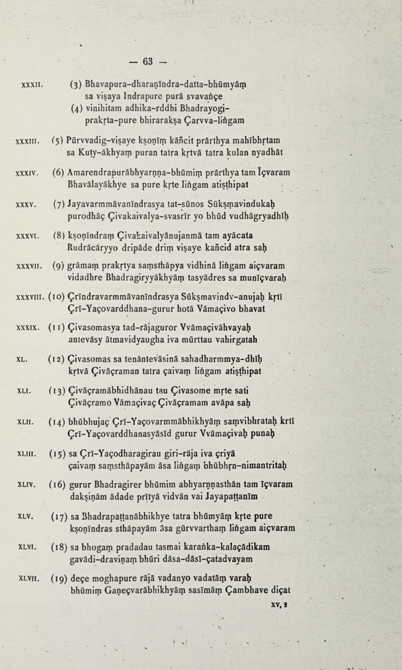 .1 XXXII. XXXIII. XXXIV. XXXV. XXXVI. XXXVII. XXXVIII. XXXIX. XL. XLI. XLII. XLIII. XLIV. XLV. XLVI. XLVII. - 63 - (3) Bhavapura-dharanlndra-datta-bhümyâm sa visaya Indrapure purâ svavançe (4) vinihitam adhika-rddhi Bhadrayogi- prakrta-pure bhiraraksa Çarvva-lingam (5) Pürvvadig-visaye ksonïm kâncit prârthya mahlbhrtam sa Kuty-âkhyam puran taira krtvâ tatra kulan nyadhât (6) Amarendrapurâbhyarnna-bhümim prârthya tam îçvaram Bhavâlayâkhye sa pure krte lingam atisthipat * » • (7) Jayavarmmâvanlndrasya tat-sünos Süksmavindukah purodhâç Çivakaivalya-svasrîr yo bhüd vudhâgryadhîh (8) ksonlndram Çivakaivalyânujanmâ tam ayâcata Rudrâcâryyo dripâde drim visaye kancid atra sah (9) grâmam prakrtya samsthâpya vidhinâ lingam aiçvaram vidadhre Bhadragiryyâkhyâm tasyâdres sa munlçvarah (10) Çrlndravarmmâvanlndrasya Süksmavindv-anujah krtl Çrl-Yaçovarddhana-gurur hotâ Vâmaçivo bhavat \ (11) Çivasomasya tad-râjaguror Vvâmaçivâhvayah antevâsy âtmavidyaugha iva mürttau vahirgatah (12) Çivasomas sa tenântevâsinâ sahadharmmya-dhlh krtvâ Çivâçraman tatra çaivam lingam atisthipat ( 13) Çivâçramâbhidhânau tau Çivasome mrte sati Çivâçramo Yâmaçivaç Çivâçramam avâpa sah / (14) bhübhujaç Çrl-Yaçovarmmâbhikhyâm samvibhratah krtl Çrl-Yaçovarddhanasyâsld gurur Vvâmaçivah punah (15) sa Çrl-Yaçodharagirau giri-râja iva çriyâ çaivam samsîhâpayâm âsa lingam bhübhrn-nimantritah (16) gurur Bhadragirer bhümim abhyarnnasthân tam îçvaram daksinâm âdade prîtyâ vidvàn vai Jayapattanlm (17) sa Bhadrapattanâbhikhye tatra bhümyâm kfte pure ksonîndras sthàpayâm âsa gürvvartham lingam aiçvaram (18) sa bhogam pradadau tasmai karanka-kalaçâdikam gavâdi-dravinam bhüri dâsa-dâsl-çatadvayam (19) deçe moghapure râjâ vadanyo vadatâm varah bhümim Ganeçvarâbhikhyâm saslmâm Çambhave diçat