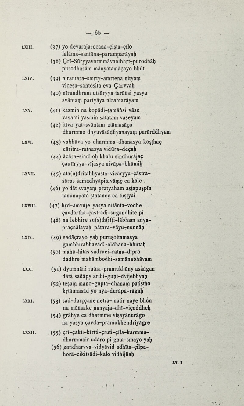 LXIII. LXIV. LXV. LXVI. LXVII. LXVIII. LXIX. LXX. LXXI. LXXII. — 65 — v (37) yo devarâjârccana-çista-çîlo lalâma-santâna-paramparâyah (38) Çrl-Süryyavarmmâvanibhrt-purodhâh purodhasâm mânyatamâçayo bhüt (39) nirantara-smrty-amrtena nityam viçesa-santosita eva Çarvvah (40) nîrandhram utsâryya tarânsi yasya svântam parlyâya nirantarâyam (41) kasrain na kopâdi-tamânsi vase vasanti yasmin satatam vaseyam (42) itîva yat-svântam atâmasâço dharmmo dhyuvâsâdliyanayam parârddhyam (43) vabhüva yo dharmma-dhanasya kosthaç câritra-ratnasya vidüra-deçah (44) âcâra-sindhoh khalu sindhurâjaç çautlryya-vljasya nivâpa-bhümih (45) ata(n)dritâbhyasta-vicâryya-çâstra- sâras samadhyâpitavâmç ca kâle (46) yo dât svayam pratyaham astapuspîn tanünapâto statanoç ca tustyai « • *. (47) hrd-amvuje yasya nitânta-vodhe çavdârtha-çastrâdi-sugandhite pi (48) na lebhire su(s)th(it)i-lâbham anya- praçnâlayah pâtava-vâyu-nunnâh (49) sadâçrayo yah purusottamasya gambhlrabhâvâdi-nidhâna-bhütah (50) mahâ-hitas sadruci-ratna-dipro dadhre mahâmbodhi-samânabhâvam (51) dyumnâni ratna-pramukbàny asàngan data sadâpy arthi-guni-dvijebhyah (52) tesâm mano-gupta-dhanam patistho krtâtmasâd yo nya-durâpa-râgah (53) sad-darççane netra-matir naye bhün na mânsake nanyaja-dhl-viçuddheh (54) grâhye ca dharmme visayânurâgo na yasya çavda-pramukhendriyàgre (55) çrl-çakti-klrtti-çruti-çlla-karmma- dharmmair udâro pi gata-smayo yah (56) gandharvva-vidyâvid adhlta-çilpa- horà-cikitsâdi-kalo vidhijnah XY, «