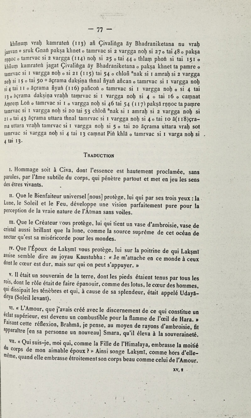 t - 77 - khnnum vrah kamraten (113) an Çivalinga ây Bhadraniketana nu vrah janvan 0 sruk Gnan paksa khnet o tamrvac si 2 vargga noh si 27 0 tai 48 o pak§a rnnoc 0 tamrvac si 2 vargga (114) noh si 25 0 tai 44 0 thlam phon si tai 151 o khnum kamraten jagat Çivalinga ây Bhadraniketana o paksa khnet ta pamre o tamrvac si 1 vargga noh o si 21 ( 115) tai 54 o chlon anak si 1 amrah si 2 vargga neh si 15 o tai 50 0 àçrama daksina thnal nyan ancan o tamrvac si 1 vargga noh si 4 tai 11 o âçrama nyan ( 116) pancon o tamrvac si 1 vargga noh 0 si 4 tai ,30 àçrama daksina vrahh tamrvac si 1 vargga noh si 4 o tai 16 o camnat Amrem Lon o tamrvac si 1 0 vargga noh si 46 tai 54(117') paksa rnnoc ta pamre tamrvac si 1 vargga noh si 20 tai 53 chlon anak si 1 amrah si 2 vargga noh si 210 tai 43 âçrama uttara thnal tamrvac si 1 vargga noh si 40 tai 10 â(u8)çra- ma uttara vrahh tamrvac si 1 vargga noh si 5 o tai 20 âçrama uttara vrah sot tamrvac si vargga noh si 4 tai 13 camnat Pin khlâ 0 tamrvac si 1 varga noh si . 4 tai 13. Traduction 1. Hommage soit a Civa, dont l’essence est hautement proclamée, sans paroles, par l’âme subtile du corps, qui pénètre partout et met en jeu les sens des êtres vivants. 11. Que le Bienfaiteur universel [nous] protège, lui qui par ses trois yeux : la. Lune, le Soleil et le Feu, développe une vision parfaitement pure pour la perception de la vraie nature de l’Atman sans voiles. m. Que le Créateur vous protège, lui qui tient un vase d’ambroisie, vase de cristal aussi brillant que la lune, comme la source suprême de cet océan de nectar qu’est sa miséricorde pour les mondes. IV. Que l’Époux de Laksmî vous protège, lui sur la poitrine de qui Lakçml assise semble dire au joyau Kaustubha : « Je m’attache en ce monde à ceux dont le cœur est dur, mais sur qui on peut s’appuyer. » v. II était un souverain de la terre, dont les pieds étaient tenus par tous les rois, dont le rôle était de faire épanouir, comme des lotus, le cœur des hommes, qui dissipait les ténèbres et qui, à cause de sa splendeur, était appelé Udavâ- dya (Soleil levant). . vv ] vi. « L’Amour, que j’avais créé avec le discernement de ce qui constitue un ec ai supérieur, est devenu un combustible pour la flamme de l’œil de Hara. » aisant cette réflexion, Brahma, je pense, au moyen de rayons d’ambroisie, fit Pparaître [en sa personne un nouveau] Smara, qu’il éleva à la souveraineté. d V'<( QUI suis-je, moi qui, comme la Fille de l’Himalaya, embrasse la moitié J. Corps de mon aimable époux ? » Ainsi songe Laksmî, comme hors d’eile- eme’ tiuand elle embrasse étroitement son corps beau comme celui de l'Amour. XV, 2 .