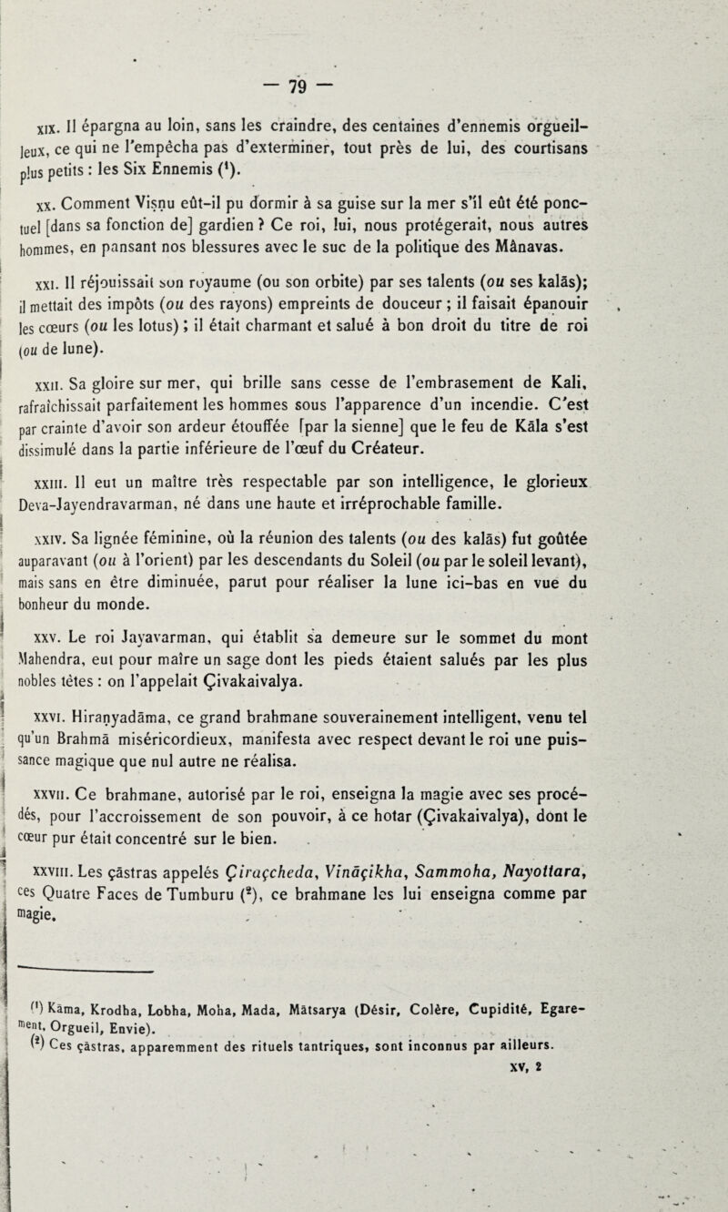 xix. Il épargna au loin, sans les craindre, des centaines d’ennemis orgueil¬ leux, ce qui ne l'empêcha pas d’exterminer, tout près de lui, des courtisans plus petits : les Six Ennemis (*). xx. Comment Visnu eût-il pu dormir à sa guise sur la mer s’il eût été ponc¬ tuel [dans sa fonction de] gardien ? Ce roi, lui, nous protégerait, nous autres hommes, en pansant nos blessures avec le suc de la politique des Mânavas. xxi. Il réjouissait bon royaume (ou son orbite) par ses talents (ou ses kalâs); il mettait des impôts (ou des rayons) empreints de douceur ; il faisait épanouir les cœurs (ou les lotus) ; il était charmant et salué à bon droit du titre de roi (ou de lune). xxn. Sa gloire sur mer, qui brille sans cesse de l’embrasement de Kali, rafraîchissait parfaitement les hommes sous l’apparence d’un incendie. C'est par crainte d’avoir son ardeur étouffée [par la sienne] que le feu de Kâla s’est dissimulé dans la partie inférieure de l’œuf du Créateur. xxm. Il eut un maître très respectable par son intelligence, le glorieux Deva-Jayendravarman, né dans une haute et irréprochable famille. xxiv. Sa lignée féminine, où la réunion des talents (ou des kalâs) fut goûtée auparavant (ou à l’orient) par les descendants du Soleil (ou par le soleil levant), mais sans en être diminuée, parut pour réaliser la lune ici-bas en vue du bonheur du monde. xxv. Le roi Jayavarman, qui établit sa demeure sur le sommet du mont Mahendra, eut pour maîre un sage dont les pieds étaient salués par les plus nobles tètes : on l’appelait Çivakaivalya. xxvi. Hiranyadâma, ce grand brahmane souverainement intelligent, venu tel qu’un Brahma miséricordieux, manifesta avec respect devant le roi une puis¬ sance magique que nul autre ne réalisa. xxvii. Ce brahmane, autorisé par le roi, enseigna la magie avec ses procé¬ dés, pour l’accroissement de son pouvoir, à ce hotar (Çivakaivalya), dont le cœur pur était concentré sur le bien. xxviii. Les çâstras appelés Çiraçcheda, Vinâçikha, Sammoha, Nayotiara, ces Quatre Faces deTumburu (2), ce brahmane les lui enseigna comme par magie. , ' f1) Kàma, Krodha, Lobha, Moha, Mada, Mâtsarya (Désir, Colère, Cupidité, Egare¬ ment, Orgueil, Envie). . . .. w Ces çàstras, apparemment des rituels tantriques, sont inconnus par ailleurs.